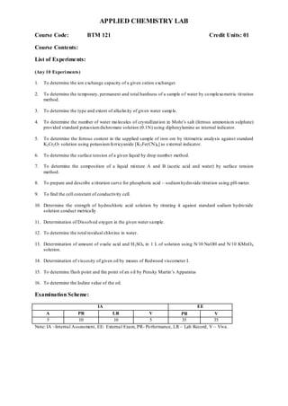 APPLIED CHEMISTRY LAB
Course Code: BTM 121 Credit Units: 01
Course Contents:
List of Experiments:
(Any 10 Experiments)
1. To determine the ion exchange capacity of a given cation exchanger.
2. To determine the temporary, permanent and total hardness of a sample of water by complexometric titration
method.
3. To determine the type and extent of alkalinity of given water sample.
4. To determine the number of water molecules of crystallization in Mohr‟s salt (ferrous ammonium sulphate)
provided standard potassiumdichromate solution (0.1N) using diphenylamine as internal indicator.
5. To determine the ferrous content in the supplied sample of iron ore by titrimetric analysis against standard
K2Cr2O7 solution using potassiumferricyanide [K3Fe(CN)6] as external indicator.
6. To determine the surface tension of a given liquid by drop number method.
7. To determine the composition of a liquid mixture A and B (acetic acid and water) by surface tension
method.
8. To prepare and describe a titration curve for phosphoric acid – sodiumhydroxide titration using pH-meter.
9. To find the cell constant of conductivity cell.
10. Determine the strength of hydrochloric acid solution by titrating it against standard sodium hydroxide
solution conduct metrically
11. Determination of Dissolved oxygen in the given water sample.
12. To determine the total residual chlorine in water.
13. Determination of amount of oxalic acid and H2SO4 in 1 L of solution using N/10 NaOH and N/10 KMnO4
solution.
14. Determination of viscosity of given oil by means of Redwood viscometer I.
15. To determine flash point and fire point of an oil by Pensky Martin‟s Apparatus
16. To determine the Iodine value of the oil.
Examination Scheme:
IA EE
A PR LR V PR V
5 10 10 5 35 35
Note: IA –Internal Assessment, EE- External Exam, PR- Performance, LR – Lab Record, V – Viva.
 