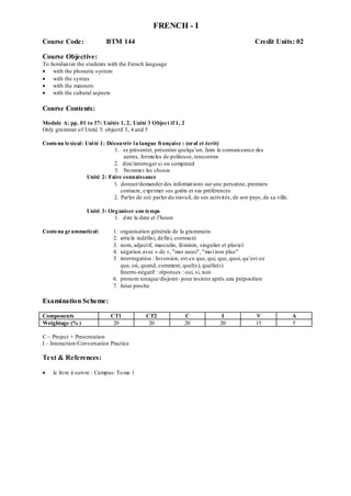 FRENCH - I
Course Code: BTM 144 Credit Units: 02
Course Objective:
To familiarize the students with the French language
 with the phonetic system
 with the syntax
 with the manners
 with the cultural aspects
Course Contents:
Module A: pp. 01 to 37: Unités 1, 2, Unité 3 Object if 1, 2
Only grammar of Unité 3: objectif 3, 4 and 5
Contenu lexical: Unité 1: Découvrir la langue française : (oral et écrit)
1. se présenter, présenter quelqu‟un, faire la connaissance des
autres, formules de politesse, rencontres
2. dire/interroger si on comprend
3. Nommer les choses
Unité 2: Faire connaissance
1. donner/demander des informations sur une personne, premiers
contacts, exprimer ses goûts et ses préférences
2. Parler de soi: parler du travail, de ses activités, de son pays, de sa ville.
Unité 3: Organiser son temps
1. dire la date et l‟heure
Contenu grammatical: 1. organisation générale de la grammaire
2. article indéfini, défini, contracté
3. nom, adjectif, masculin, féminin, singulier et pluriel
4. négation avec « de », "moi aussi", "moi non plus"
5. interrogation : Inversion, est-ce que, qui, que, quoi, qu‟est-ce
que, où, quand, comment, quel(s), quelle(s)
Interro-négatif : réponses : oui, si, non
6. pronom tonique/disjoint- pour insister après une préposition
7. futur proche
Examination Scheme:
Components CT1 CT2 C I V A
Weightage (% ) 20 20 20 20 15 5
C – Project + Presentation
I – Interaction/Conversation Practice
Text & References:
 le livre à suivre : Campus: Tome 1
 
