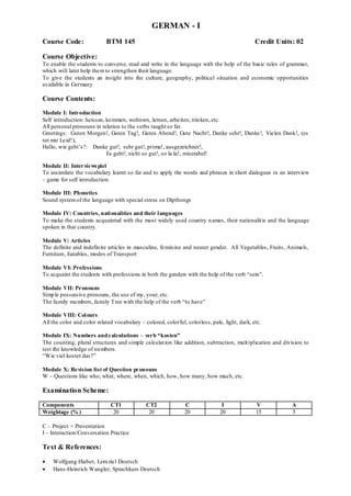 GERMAN - I
Course Code: BTM 145 Credit Units: 02
Course Objective:
To enable the students to converse, read and write in the language with the help of the basic rules of grammar,
which will later help themto strengthen their language.
To give the students an insight into the culture, geography, political situation and economic opportunities
available in Germany
Course Contents:
Module I: Introduction
Self introduction: heissen, kommen, wohnwn, lernen, arbeiten, trinken, etc.
All personal pronouns in relation to the verbs taught so far.
Greetings: Guten Morgen!, Guten Tag!, Guten Abend!, Gute Nacht!, Danke sehr!, Danke!, Vielen Dank!, (es
tut mir Leid!),
Hallo, wie geht‟s?: Danke gut!, sehr gut!, prima!, ausgezeichnet!,
Es geht!, nicht so gut!, so la la!, miserabel!
Module II: Interviewspiel
To assimilate the vocabulary learnt so far and to apply the words and phrases in short dialogues in an interview
– game for self introduction.
Module III: Phonetics
Sound systemof the language with special stress on Dipthongs
Module IV: Countries, nationalities and their languages
To make the students acquainted with the most widely used country names, their nationalitie and the language
spoken in that country.
Module V: Articles
The definite and indefinite articles in masculine, feminine and neuter gender. All Vegetables, Fruits, Animals,
Furniture, Eatables, modes of Transport
Module VI: Professions
To acquaint the students with professions in both the genders with the help of the verb “sein”.
Module VII: Pronouns
Simple possessive pronouns, the use of my, your, etc.
The family members, family Tree with the help of the verb “to have”
Module VIII: Colours
All the color and color related vocabulary – colored, colorful, colorless, pale, light, dark, etc.
Module IX: Numbers andcalculations – verb “kosten”
The counting, plural structures and simple calculation like addition, subtraction, multiplication and division to
test the knowledge of numbers.
“Wie viel kostet das?”
Module X: Revision list of Question pronouns
W – Questions like who, what, where, when, which, how, how many, how much, etc.
Examination Scheme:
Components CT1 CT2 C I V A
Weightage (% ) 20 20 20 20 15 5
C – Project + Presentation
I – Interaction/Conversation Practice
Text & References:
 Wolfgang Hieber, Lernziel Deutsch
 Hans-Heinrich Wangler, Sprachkurs Deutsch
 