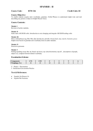 SPANISH – II
Course Code: BTM 246 Credit Units: 02
Course Objective:
To enable students acquire more vocabulary, grammar, Verbal Phrases to understand simple texts and start
describing any person or object in Simple Present Tense.
Course Contents:
Module I
Revision of earlier modules.
Module II
Some more AR/ER/IR verbs. Introduction to root changing and irregular AR/ER/IR ending verbs
Module III
More verbal phrases (eg, Dios Mio, Que lastima etc), adverbs (bueno/malo, muy, mucho, bastante, poco).
Simple texts based on grammar and vocabulary done in earlier modules.
Module IV
Possessive pronouns
Module V
Writing/speaking essays like my friend, my house, my school/institution, myself….descriptions of people,
objects etc, computer/internet related vocabulary
Examination Scheme:
Components CT1 CT2 C I V A
Weightage (% ) 20 20 20 20 15 5
C – Project + Presentation
I – Interaction/Conversation Practice
Text & References:
 Español, En Directo I A
 Español Sin Fronteras
 