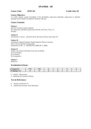 SPANISH – III
Course Code: BTM 346 Credit Units: 02
Course Objective:
To enable students acquire knowledge of the Set/definite expressions (idiomatic expressions) in Spanish
language and to handle some Spanish situations with ease.
Course Contents:
Module I
Revision of earlier semester modules
Set expressions (idiomatic expressions) with the verb Tener, Poner, Ir….
Weather
Module II
Introduction to Gustar…and all its forms. Revision of Gustar and usage of it
Module III
Translation of Spanish-English; English-Spanish. Practice sentences.
How to ask for directions (using estar)
Introduction to IR + A + INFINITIVE FORM OF A VERB
Module IV
Simple conversation with help of texts and vocabulary
En el restaurante
En el instituto
En el aeropuerto
Module V
Reflexives
Examination Scheme:
Components CT1 CT2 C I V A
Weightage (% ) 20 20 20 20 15 5
C – Project + Presentation
I – Interaction/Conversation Practice
Text & References:
 Español, En Directo I A
 Español Sin Fronteras -Nivel Elemental
 