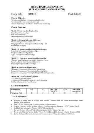 BEHAVIOURAL SCIENCE - IV
(RELATIONSHIP MANAGEMENT)
Course Code: BTM 443 Credit Units: 01
Course Objective:
To understand the basis of interpersonal relationship
To understand various communication style
To learn the strategies for effective interpersonal relationship
Course Contents:
Module I: Understanding Relationships
Importance of relationships
Role and relationships
Maintaining healthy relationships
Module II: Bridging Individual Differences
Understanding individual differences
Bridging differences in Interpersonal Relationship – TA
Communication Styles
Module III: Interpersonal Relationship Development
Importance of Interpersonal Relationships
Interpersonal Relationships Skills
Types of Interpersonal Relationships
Module IV: Theories of Interpersonal Relationships
Theories: Social Exchange, Uncertainty Reduction Theory
Factors Affecting Interpersonal Relationships
Improving Interpersonal Relationships
Module V: Impression Management
Meaning & Components of Impression Management
Impression Management Techniques (Influencing Skills)
Impression Management Training-Self help and Formal approaches
Module VI: End-of-Semester Appraisal
Viva based on personal journal
Assessment of Behavioural change as a result of training
Exit Level Rating by Self and Observer
Examination Scheme:
Components SAP A Mid Term
Test (CT)
VIVA Journal for
Success (JOS)
Weightage (% ) 20 05 20 30 25
Text & References:
 Vangelist L. Anita, Mark N. Knapp, Inter Personal Communication and Human Relationships: Third
Edition, Allyn and Bacon
 Julia T. Wood. Interpersonal Communication everyday encounter
 Simons, Christine, Naylor, Belinda: Effective Communication for Managers, 1997 1st
Edition Cassell
 Goddard, Ken: Informative Writing, 1995 1st
Edition, Cassell
 Harvard Business School, Effective Communication: United States of America
 Foster John, Effective Writing Skills: Volume-7, First Edition 2000, Institute of Public Relations (IPR)
 Beebe, Beebe and Redmond; Interpersonal Communication, 1996; Allyn and Bacon Publishers.
 