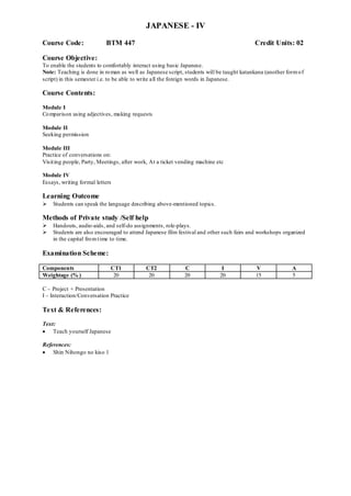 JAPANESE - IV
Course Code: BTM 447 Credit Units: 02
Course Objective:
To enable the students to comfortably interact using basic Japanese.
Note: Teaching is done in roman as well as Japanese script, students will be taught katankana (another formof
script) in this semester i.e. to be able to write all the foreign words in Japanese.
Course Contents:
Module I
Comparison using adjectives, making requests
Module II
Seeking permission
Module III
Practice of conversations on:
Visiting people, Party, Meetings, after work, At a ticket vending machine etc
Module IV
Essays, writing formal letters
Learning Outcome
 Students can speak the language describing above-mentioned topics.
Methods of Private study /Self help
 Handouts, audio-aids, and self-do assignments, role-plays.
 Students are also encouraged to attend Japanese film festival and other such fairs and workshops organized
in the capital fromtime to time.
Examination Scheme:
Components CT1 CT2 C I V A
Weightage (% ) 20 20 20 20 15 5
C – Project + Presentation
I – Interaction/Conversation Practice
Text & References:
Text:
 Teach yourself Japanese
References:
 Shin Nihongo no kiso 1
 