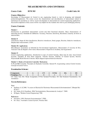 MEASUREMENTS AND CONTROLS
Course Code: BTM 503 Credit Units: 04
Course Objective:
Knowledge of Measurement & Control in any engineering branch is vital in designing and industrial
production/application. The course covers the characteristics and classifications of measurement related to
mechanical & automation as well as recent development in measurement & control engineering applications.
Successful completion of this course will be very helpful for the students who wish to join challenging industry.
Course Contents:
Module I
Introduction to generalized measurement system and their functional elements. Basic characteristics of
measuring devices, Standards & Calibration. Accuracy, Precision, Sensitivity, Resolution, Linearity & Errors in
measurement.
Module II
Transducers, Stages & their classification, Resistive transducers, Strain gauges, Rosettes, Inductive transducers,
Displacement measurement, LVDT.
Module III: Applications
Miscellaneous instruments in Industrial & Environmental Applications, Measurement of viscosity & flow,
Transient Time & Doppler‟s flow meter, Measurement of liquid level, humidity, hair hygrometers.
Module IV
Control engineering applications, Introduction to type of control Systems, Open loop & close loop Control
Systems; Examples & their block diagrams. Transfer function, Stability of Control System, Hurwitz
Polynomial& Routh Hurwitz Criterian. Block diagram representation & reduction.
Module V: Modes of Control & Controller Mechanism
P, PI and PID Controller. Pneumatic & Hydraulic Controller, General Pr. of generating various Control Actions.
Concept of Control Valves.
Examination Scheme:
Components A CT S/V/Q HA EE
Weightage (% ) 5 10 8 7 70
CT: Class Test, HA: Home Assignment, S/V/Q: Seminar/Viva/Quiz, EE: End Semester Examination; Att:
Attendance
Text & References:
Text:
 Sawhney A. K 2000, “A course in Electrical & Electronics Measurement & Instrumentation”, Dhanpat Rai
& Son‟s.
 B.C Nakra, K K Chaudhary. 2004,”Instrumentation, Measurement & Analysis”. TMH.
 M Ogata, “Modern Control Engineering” PHI.
References:
 H.S Kalsi, 1999, Electronic Instrumentation”, TMH.
 B. C Kuo, “Automatic Control System”, Prentice Hall.
 