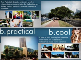 À noite se torna um dos points preferidos
dos Cariocas por causa de seus
restaurantes, bares, bistrôs e cinemas.
Toda Praticidade de poder contar com a melhor
infraestrutura por todos os lados. De dia Botafogo se
destaca com um comércio e uma rede de serviços
muito forte.
 