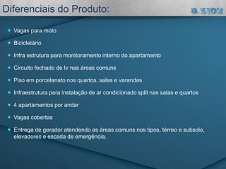 Vagas para moto
Bicicletário
Infra estrutura para monitoramento interno do apartamento
Circuito fechado de tv nas áreas comuns
Piso em porcelanato nos quartos, salas e varandas
Infraestrutura para instalação de ar condicionado split nas salas e quartos
4 apartamentos por andar
Vagas cobertas
Entrega de gerador atendendo as áreas comuns nos tipos, térreo e subsolo,
elevadores e escada de emergência.
Diferenciais do Produto:
 