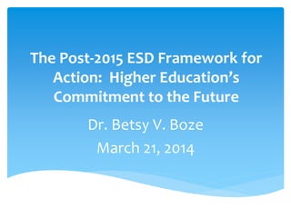 The Post-2015 ESD Framework for
Action: Higher Education’s
Commitment to the Future
Dr. Betsy V. Boze
March 21, 2014
 