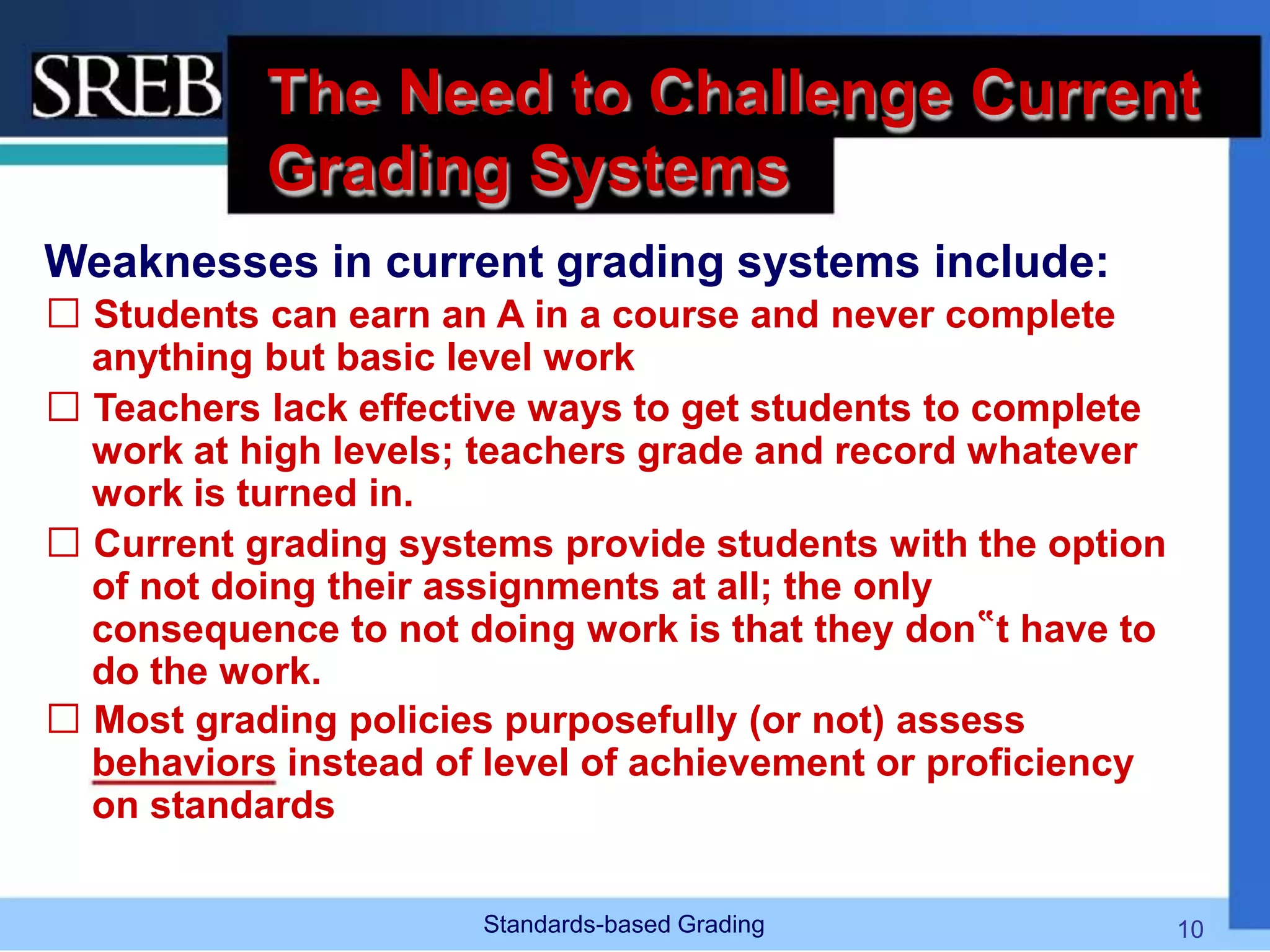 The Need to Challenge Current
Grading Systems
Weaknesses in current grading systems include:
 Students can earn an A in a course and never complete
anything but basic level work
 Teachers lack effective ways to get students to complete
work at high levels; teachers grade and record whatever
work is turned in.
 Current grading systems provide students with the option
of not doing their assignments at all; the only
consequence to not doing work is that they don‟t have to
do the work.
 Most grading policies purposefully (or not) assess
behaviors instead of level of achievement or proficiency
on standards
Standards-based Grading 10
 