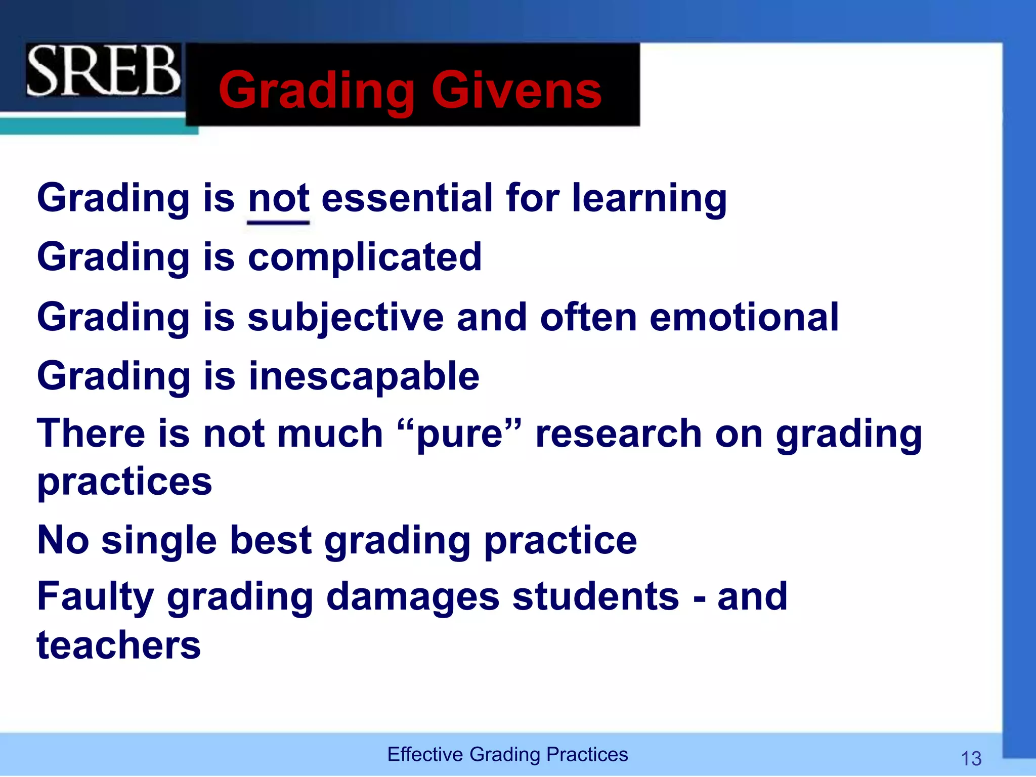 Grading Givens
Grading is not essential for learning
Grading is complicated
Grading is subjective and often emotional
Grading is inescapable
There is not much “pure” research on grading
practices
No single best grading practice
Faulty grading damages students - and
teachers
Effective Grading Practices 13
 