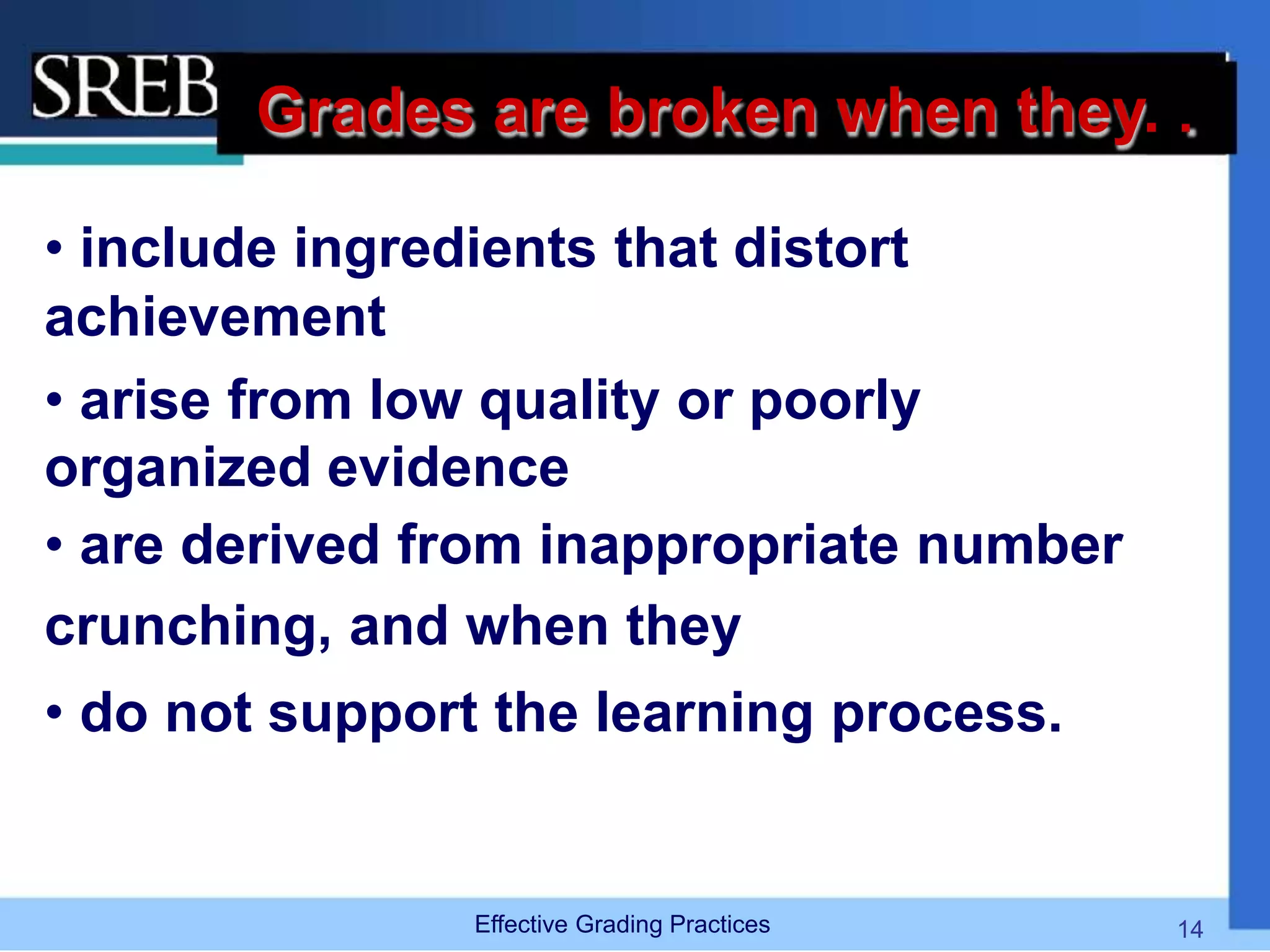 Grades are broken when they. .
• include ingredients that distort
achievement
• arise from low quality or poorly
organized evidence
• are derived from inappropriate number
crunching, and when they
• do not support the learning process.
Effective Grading Practices 14
 