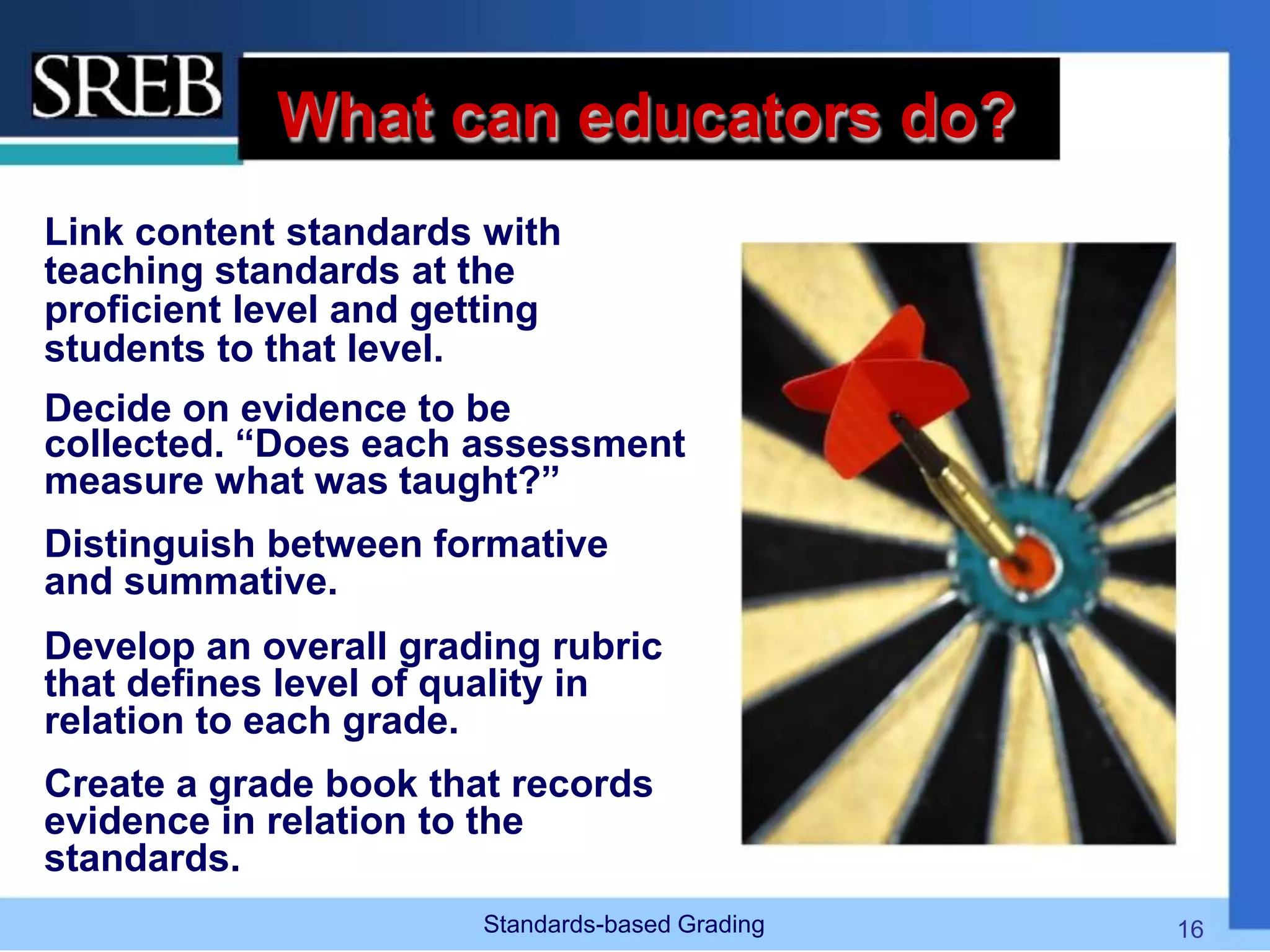 What can educators do?
Link content standards with
teaching standards at the
proficient level and getting
students to that level.
Decide on evidence to be
collected. “Does each assessment
measure what was taught?”
Distinguish between formative
and summative.
Develop an overall grading rubric
that defines level of quality in
relation to each grade.
Create a grade book that records
evidence in relation to the
standards.
Standards-based Grading 16
 