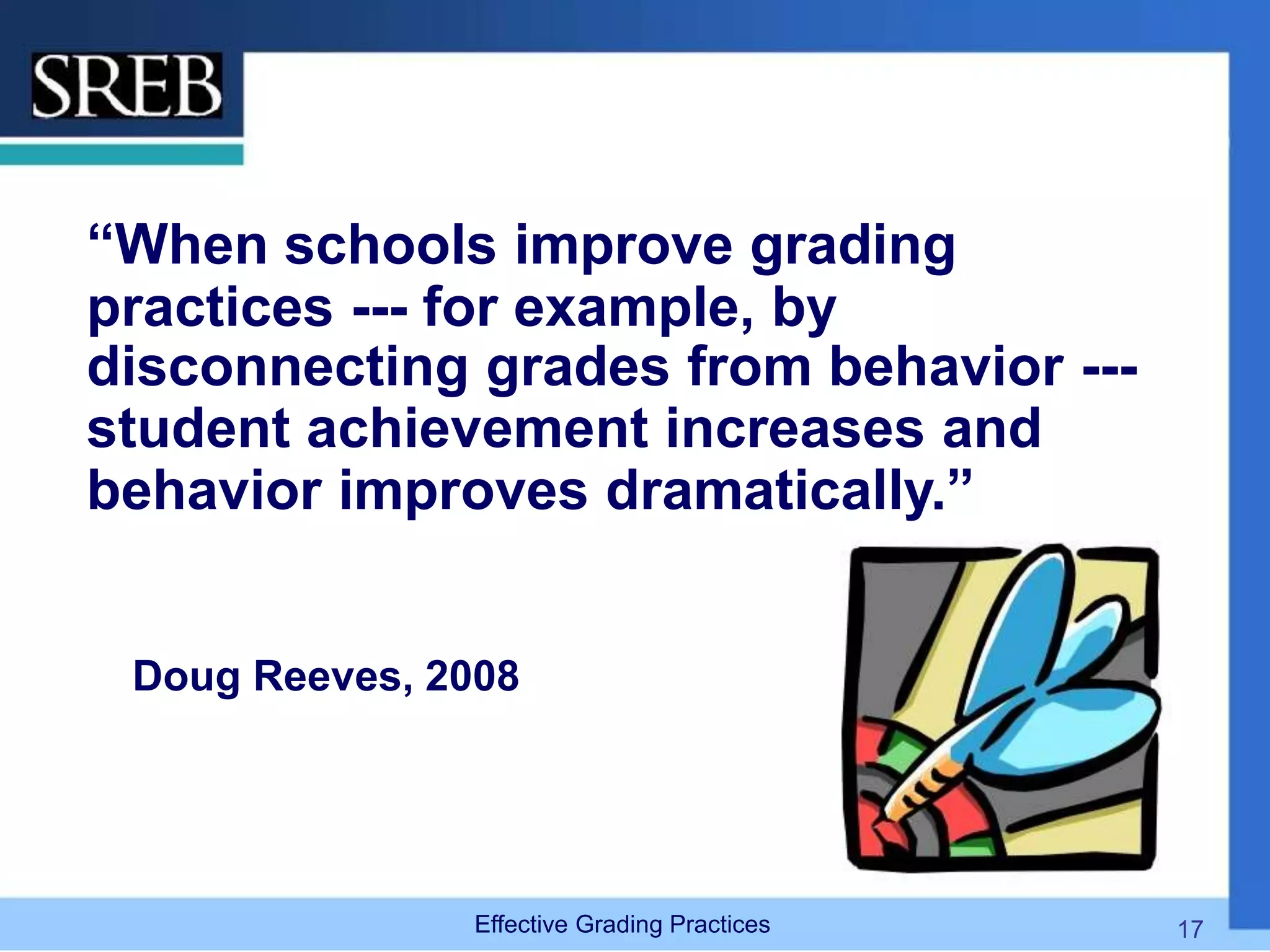 “When schools improve grading
practices --- for example, by
disconnecting grades from behavior ---
student achievement increases and
behavior improves dramatically.”
Doug Reeves, 2008
Effective Grading Practices 17
 