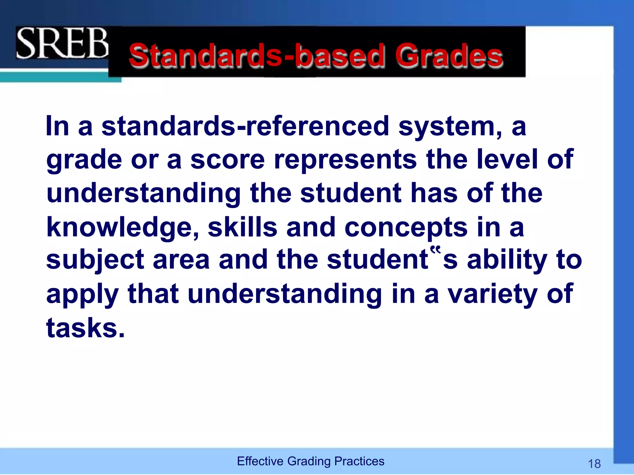 Standards-based Grades
In a standards-referenced system, a
grade or a score represents the level of
understanding the student has of the
knowledge, skills and concepts in a
subject area and the student‟s ability to
apply that understanding in a variety of
tasks.
Effective Grading Practices 18
 