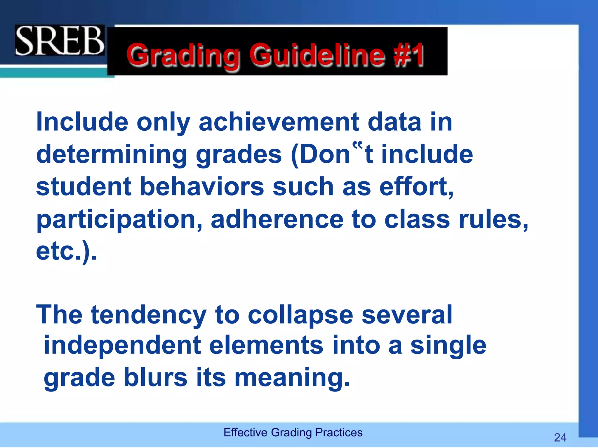 Grading Guideline #1
Include only achievement data in
determining grades (Don‟t include
student behaviors such as effort,
participation, adherence to class rules,
etc.).
The tendency to collapse several
independent elements into a single
grade blurs its meaning.
Effective Grading Practices 24
 