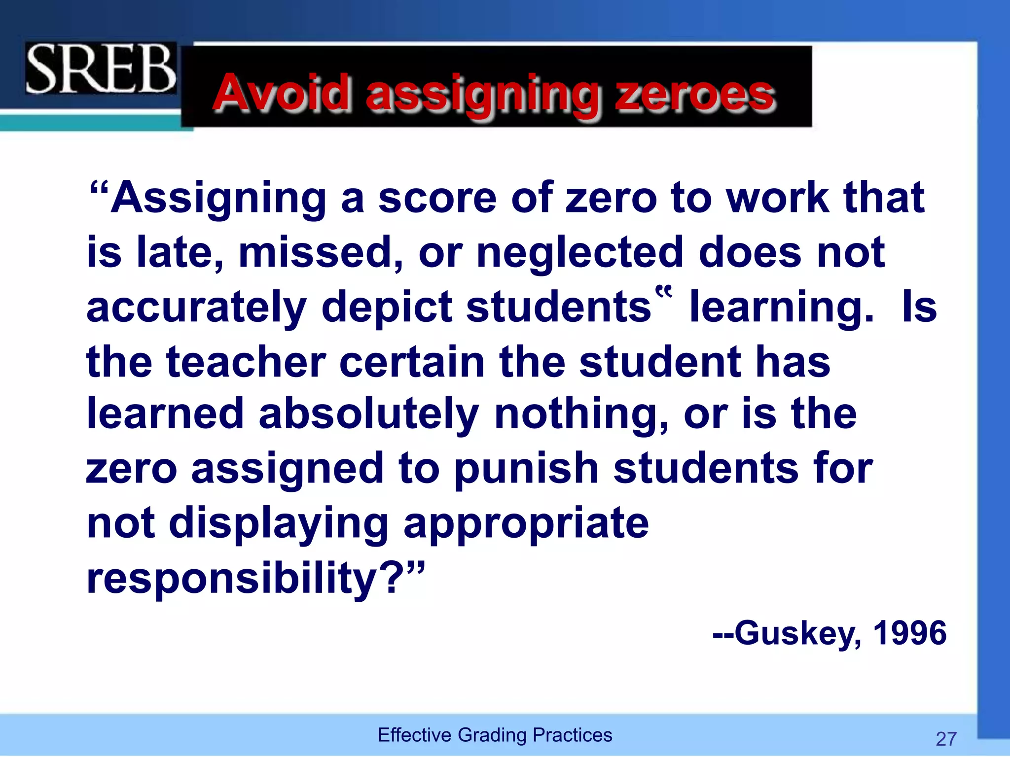 Avoid assigning zeroes
“Assigning a score of zero to work that
is late, missed, or neglected does not
accurately depict students‟ learning. Is
the teacher certain the student has
learned absolutely nothing, or is the
zero assigned to punish students for
not displaying appropriate
responsibility?”
--Guskey, 1996
Effective Grading Practices 27
 
