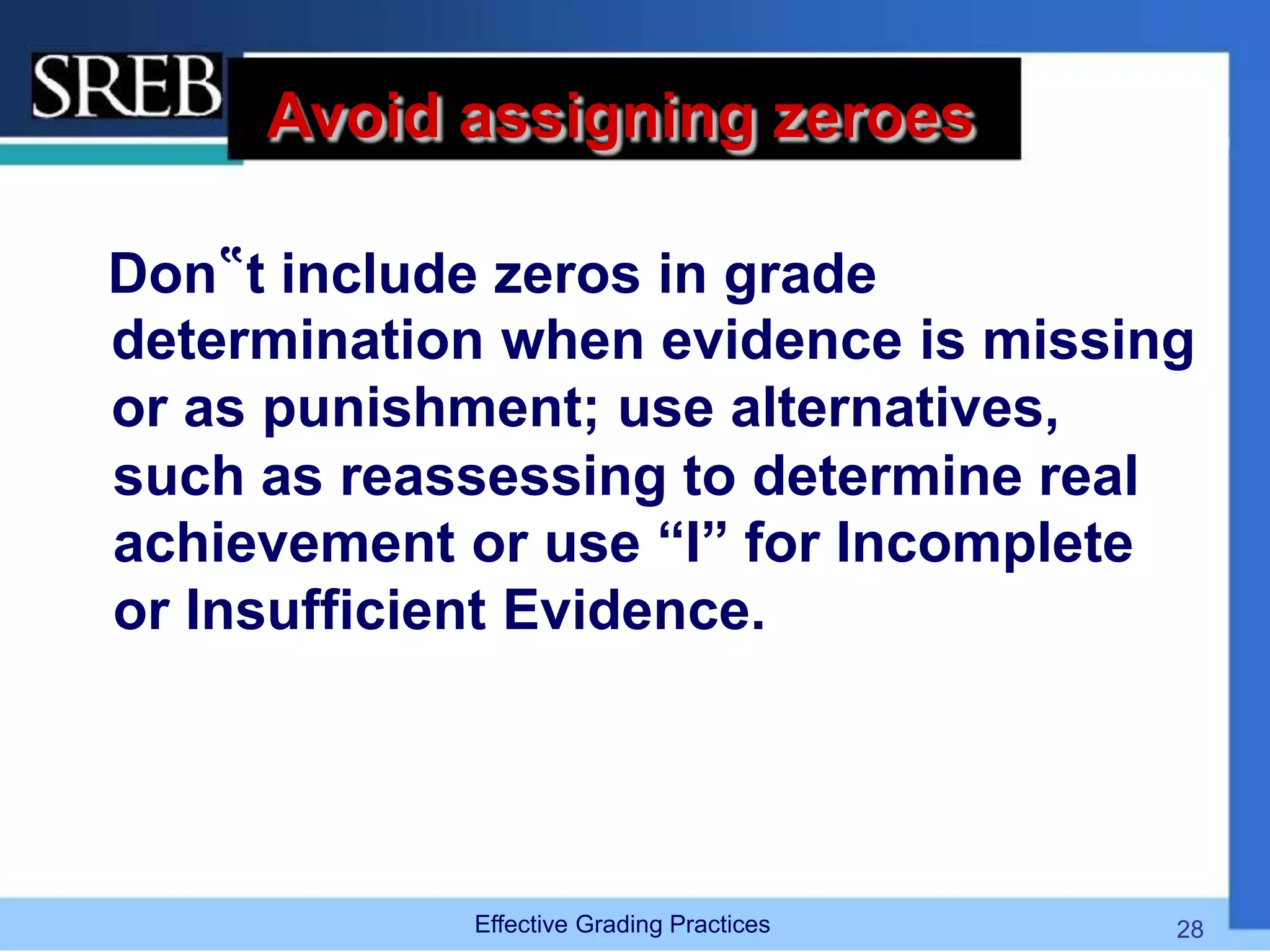 Avoid assigning zeroes
Don‟t include zeros in grade
determination when evidence is missing
or as punishment; use alternatives,
such as reassessing to determine real
achievement or use “I” for Incomplete
or Insufficient Evidence.
Effective Grading Practices 28
 