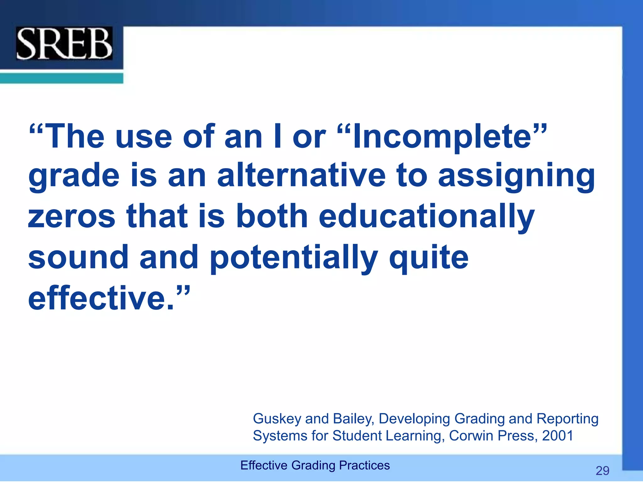 “The use of an I or “Incomplete”
grade is an alternative to assigning
zeros that is both educationally
sound and potentially quite
effective.”
Guskey and Bailey, Developing Grading and Reporting
Systems for Student Learning, Corwin Press, 2001
Effective Grading Practices 29
 