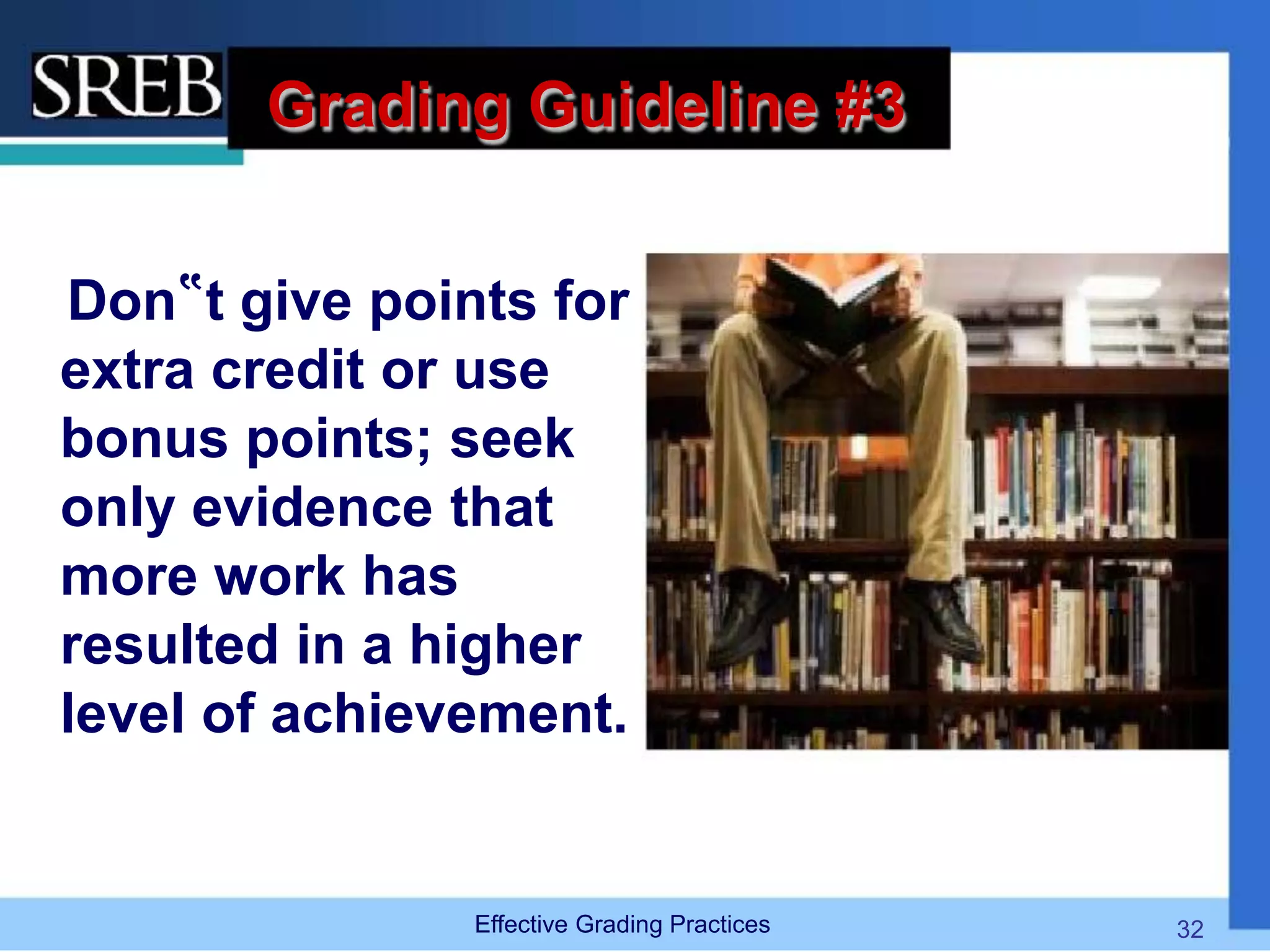 Grading Guideline #3
Don‟t give points for
extra credit or use
bonus points; seek
only evidence that
more work has
resulted in a higher
level of achievement.
Effective Grading Practices 32
 