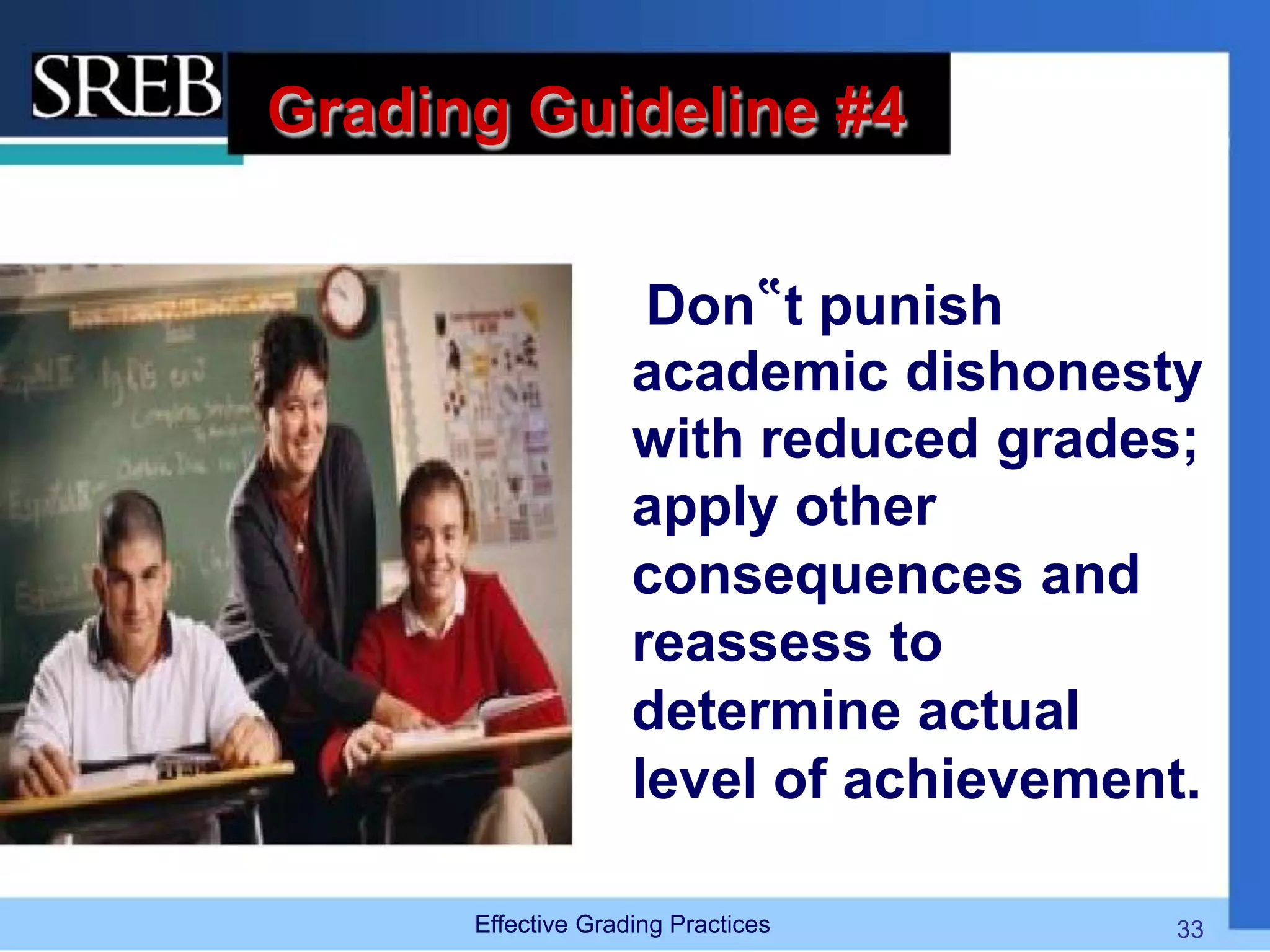 Grading Guideline #4
Don‟t punish
academic dishonesty
with reduced grades;
apply other
consequences and
reassess to
determine actual
level of achievement.
Effective Grading Practices 33
 