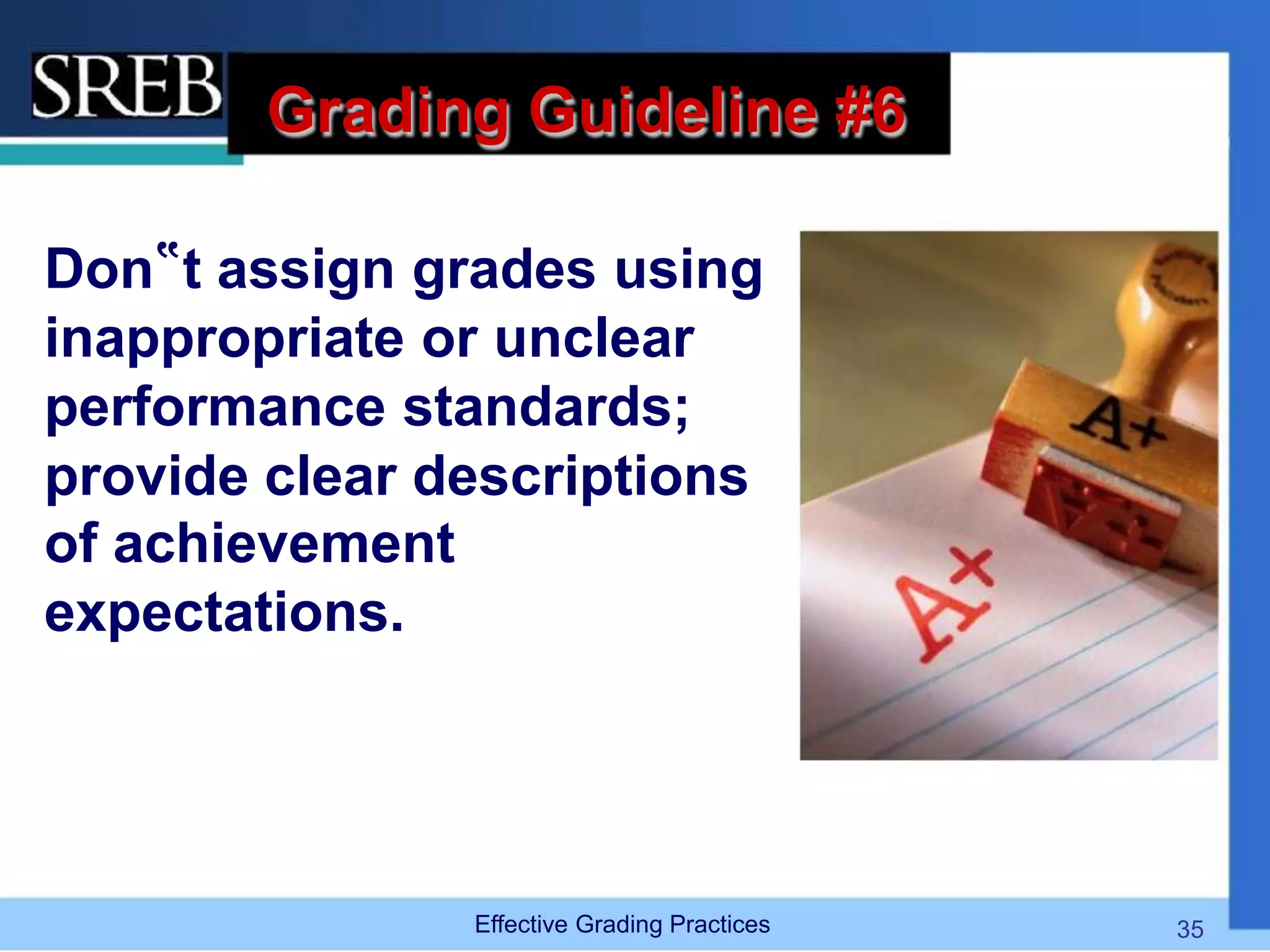 Grading Guideline #6
Don‟t assign grades using
inappropriate or unclear
performance standards;
provide clear descriptions
of achievement
expectations.
Effective Grading Practices 35
 