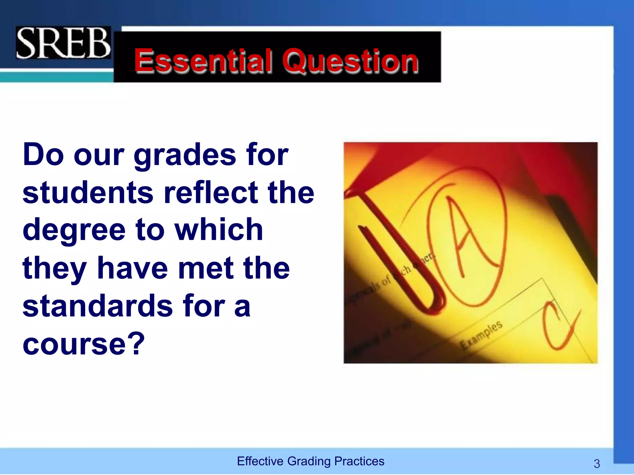 Essential Question
Do our grades for
students reflect the
degree to which
they have met the
standards for a
course?
Effective Grading Practices 3
 