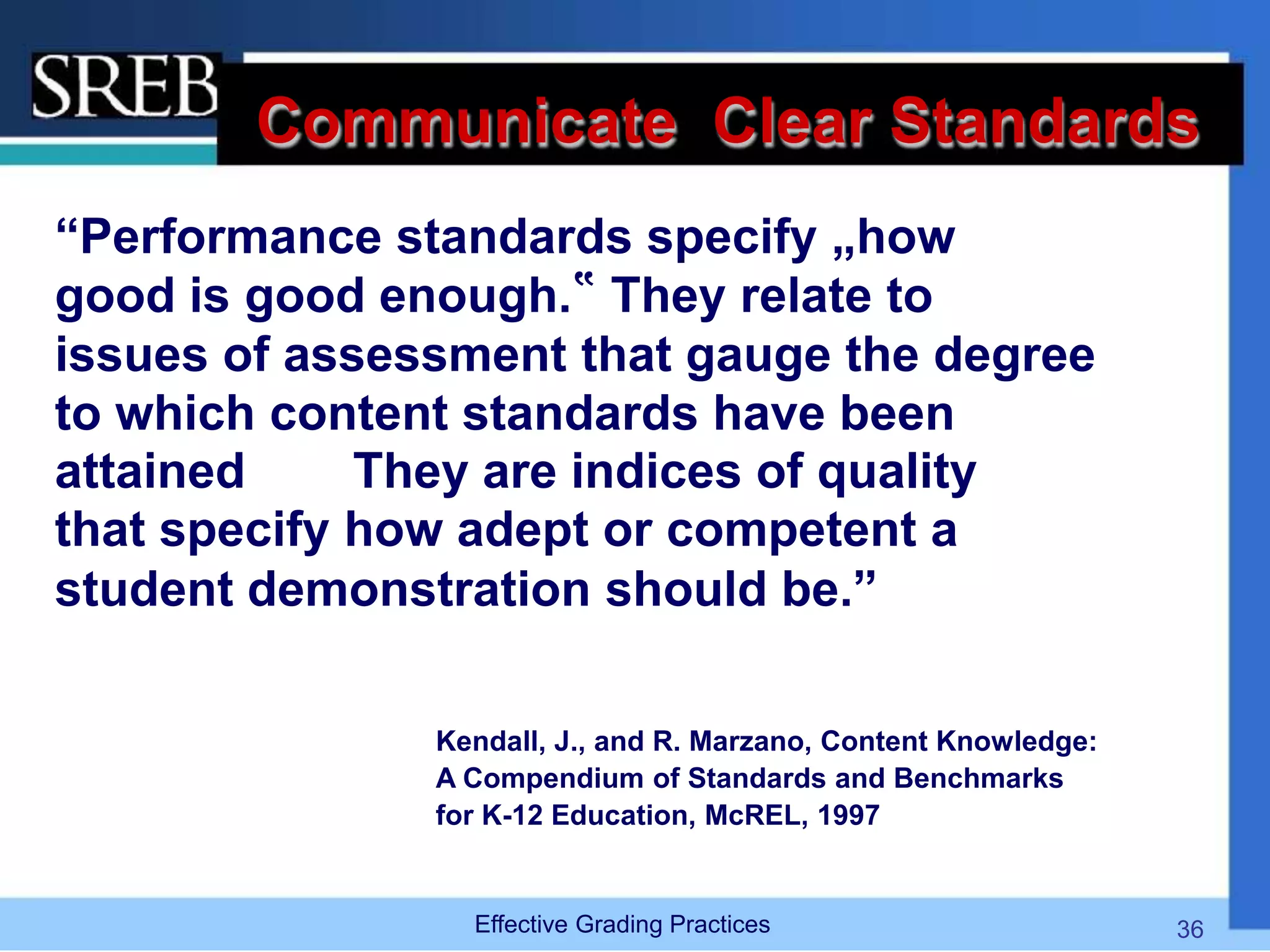 Communicate Clear Standards
“Performance standards specify „how
good is good enough.‟ They relate to
issues of assessment that gauge the degree
to which content standards have been
attained They are indices of quality
that specify how adept or competent a
student demonstration should be.”
Kendall, J., and R. Marzano, Content Knowledge:
A Compendium of Standards and Benchmarks
for K-12 Education, McREL, 1997
Effective Grading Practices 36
 