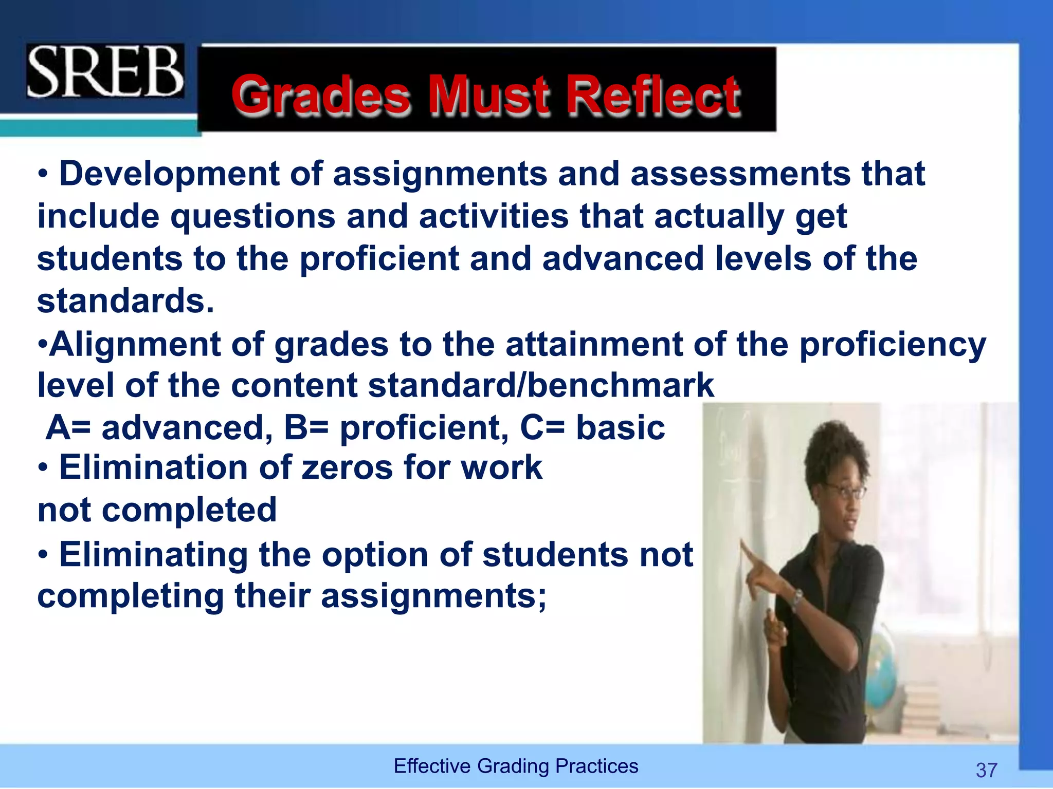 Grades Must Reflect
• Development of assignments and assessments that
include questions and activities that actually get
students to the proficient and advanced levels of the
standards.
•Alignment of grades to the attainment of the proficiency
level of the content standard/benchmark
A= advanced, B= proficient, C= basic
• Elimination of zeros for work
not completed
• Eliminating the option of students not
completing their assignments;
Effective Grading Practices 37
 