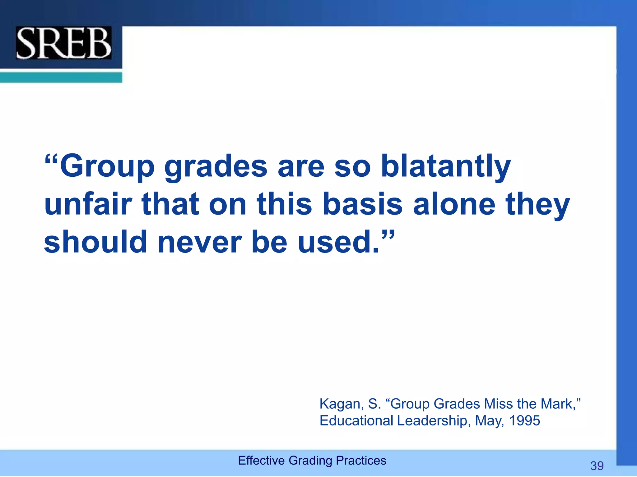 “Group grades are so blatantly
unfair that on this basis alone they
should never be used.”
Kagan, S. “Group Grades Miss the Mark,”
Educational Leadership, May, 1995
Effective Grading Practices 39
 