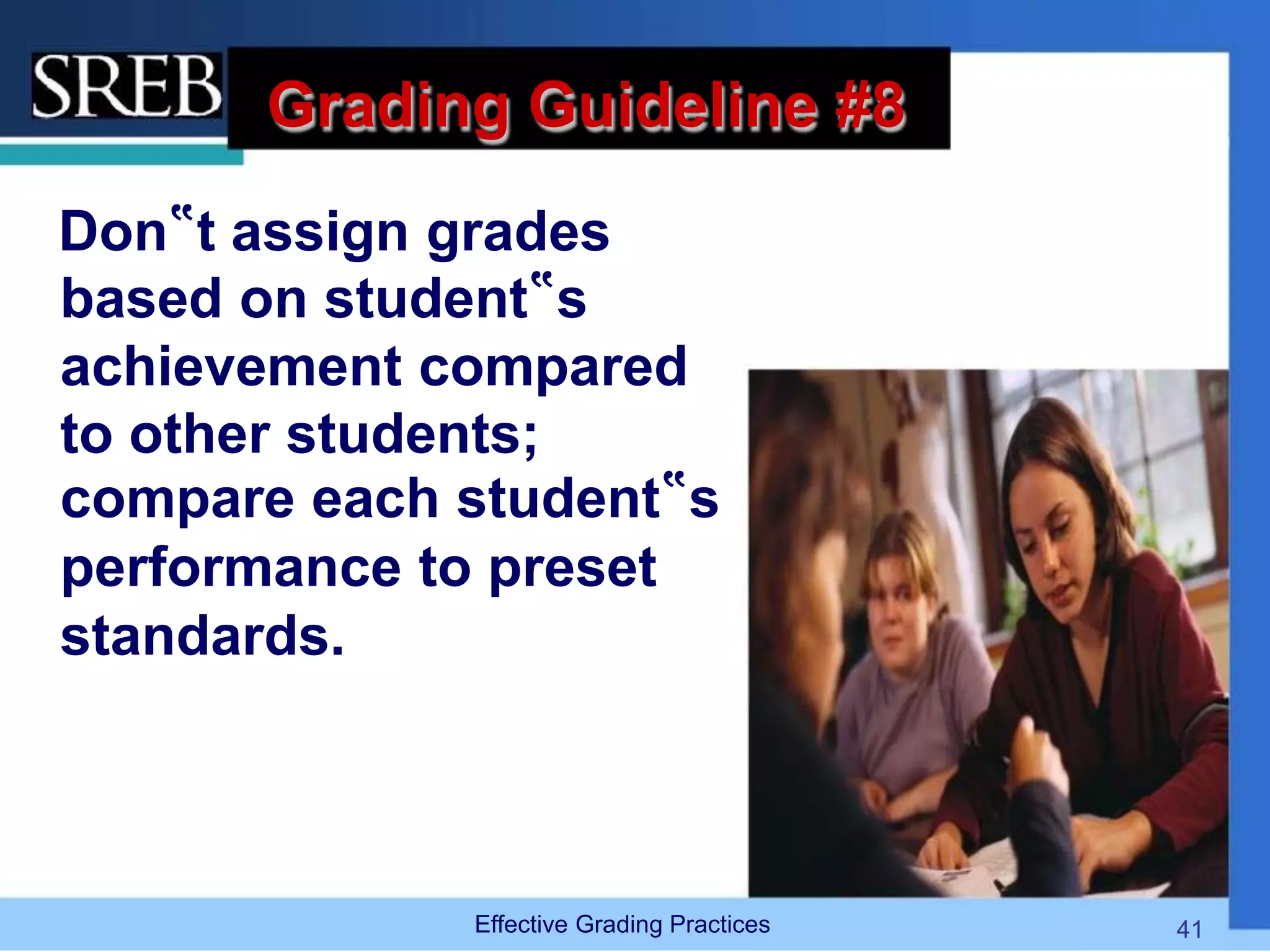 Grading Guideline #8
Don‟t assign grades
based on student‟s
achievement compared
to other students;
compare each student‟s
performance to preset
standards.
Effective Grading Practices 41
 