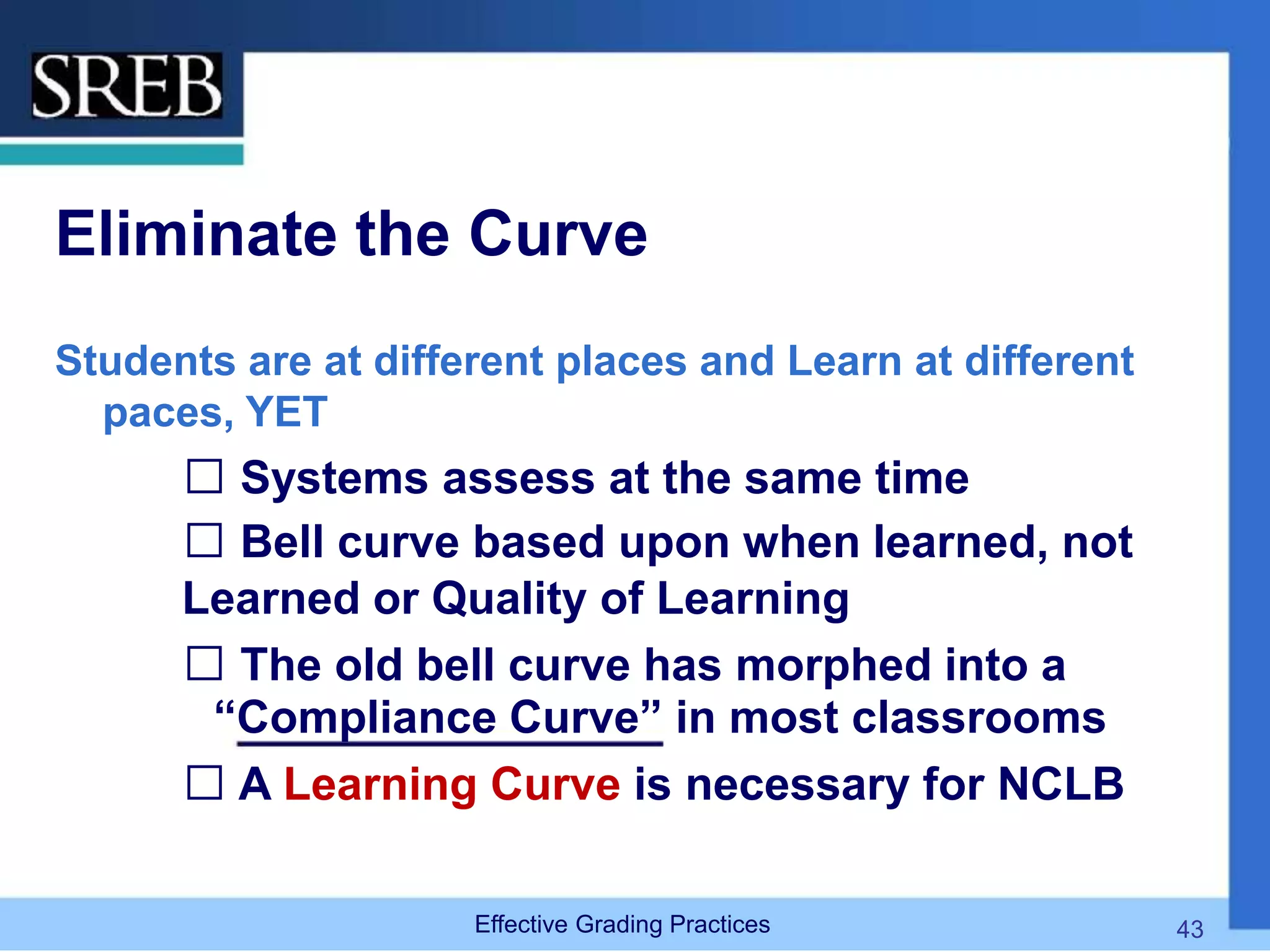 Eliminate the Curve
Students are at different places and Learn at different
paces, YET
 Systems assess at the same time
 Bell curve based upon when learned, not
Learned or Quality of Learning
 The old bell curve has morphed into a
“Compliance Curve” in most classrooms
 A Learning Curve is necessary for NCLB
Effective Grading Practices 43
 