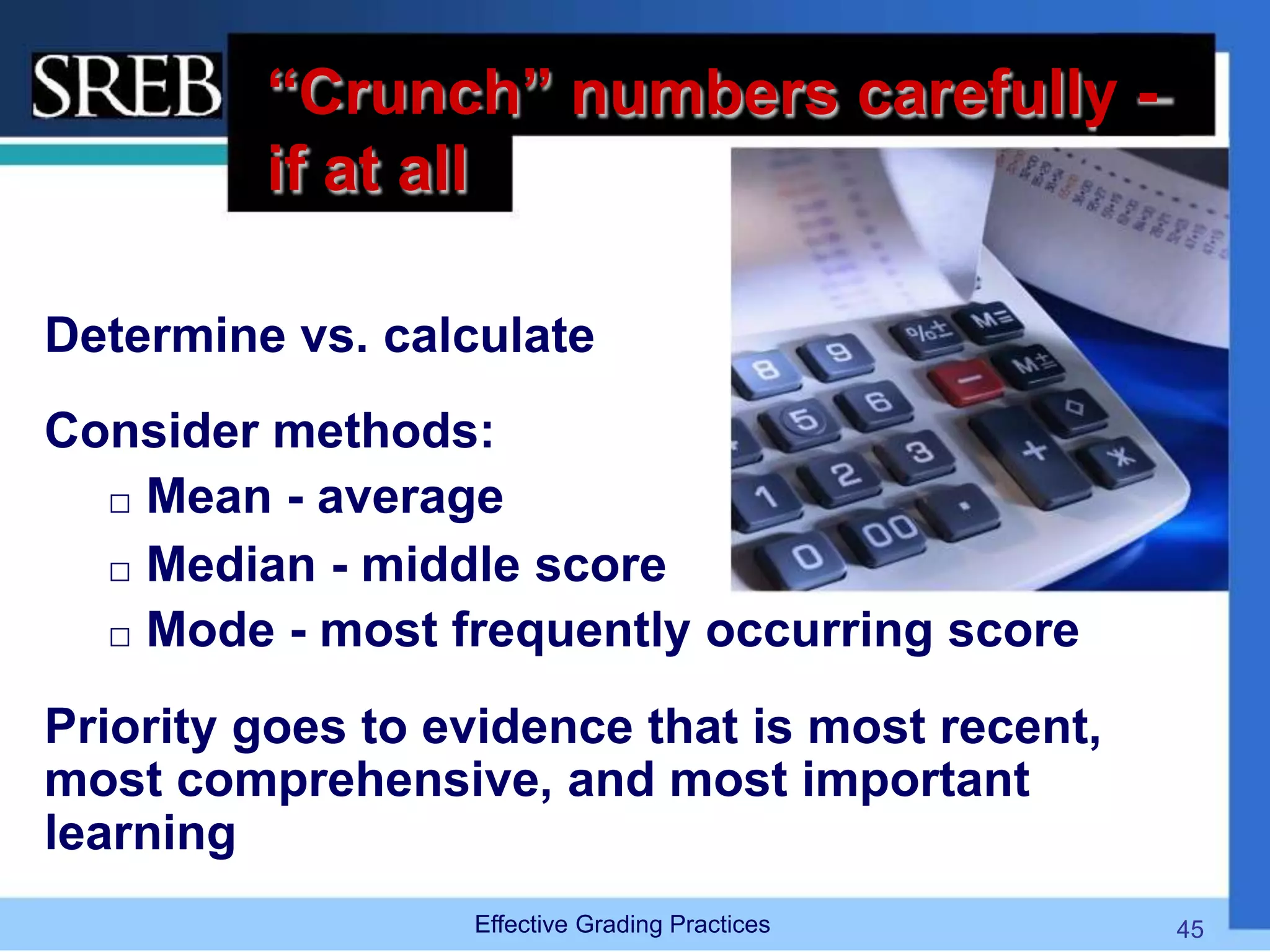 “Crunch” numbers carefully -
if at all
Determine vs. calculate
Consider methods:
 Mean - average
 Median - middle score
 Mode - most frequently occurring score
Priority goes to evidence that is most recent,
most comprehensive, and most important
learning
Effective Grading Practices 45
 