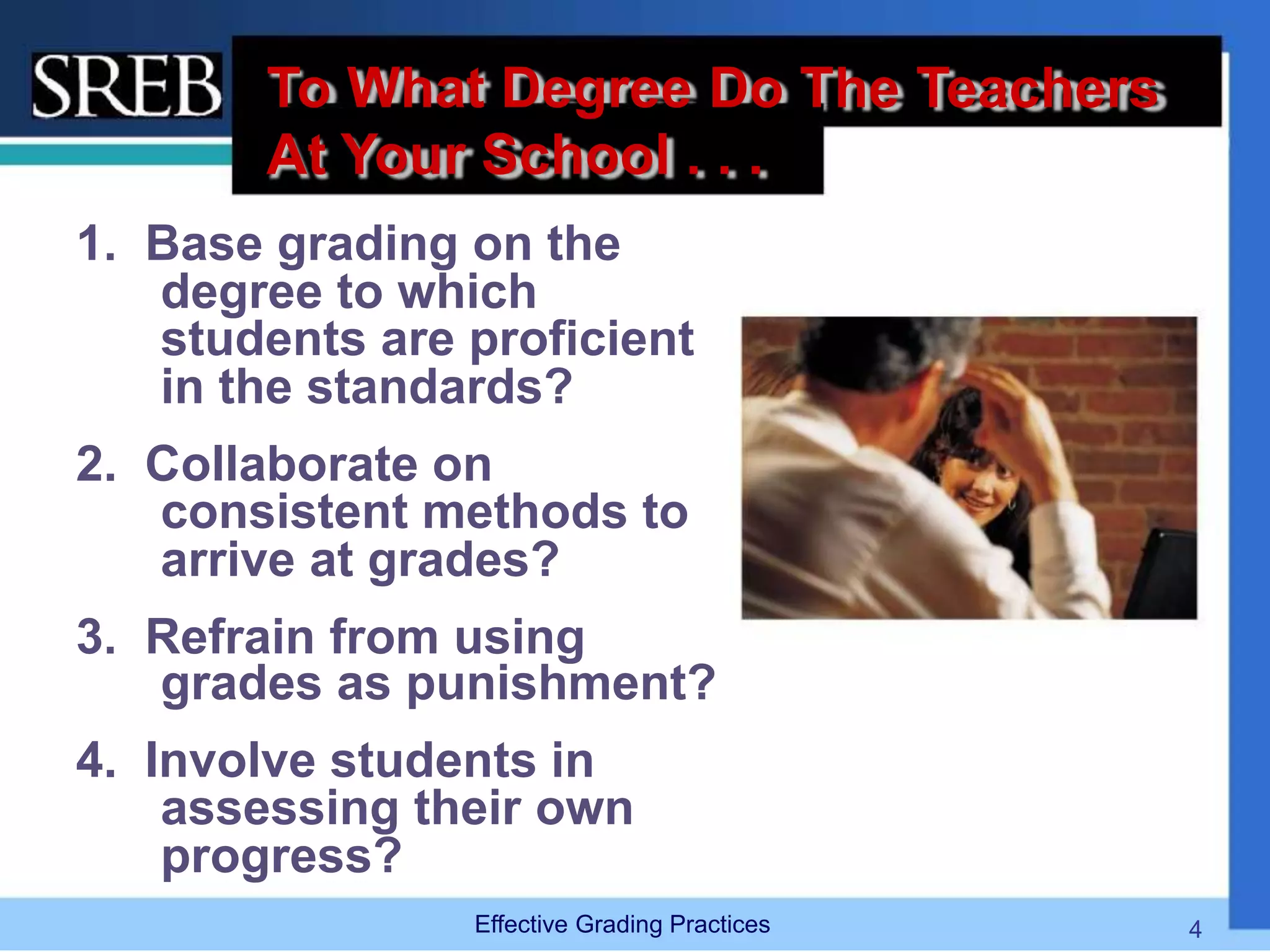 To What Degree Do The Teachers
At Your School . . .
1. Base grading on the
degree to which
students are proficient
in the standards?
2. Collaborate on
consistent methods to
arrive at grades?
3. Refrain from using
grades as punishment?
4. Involve students in
assessing their own
progress?
Effective Grading Practices 4
 