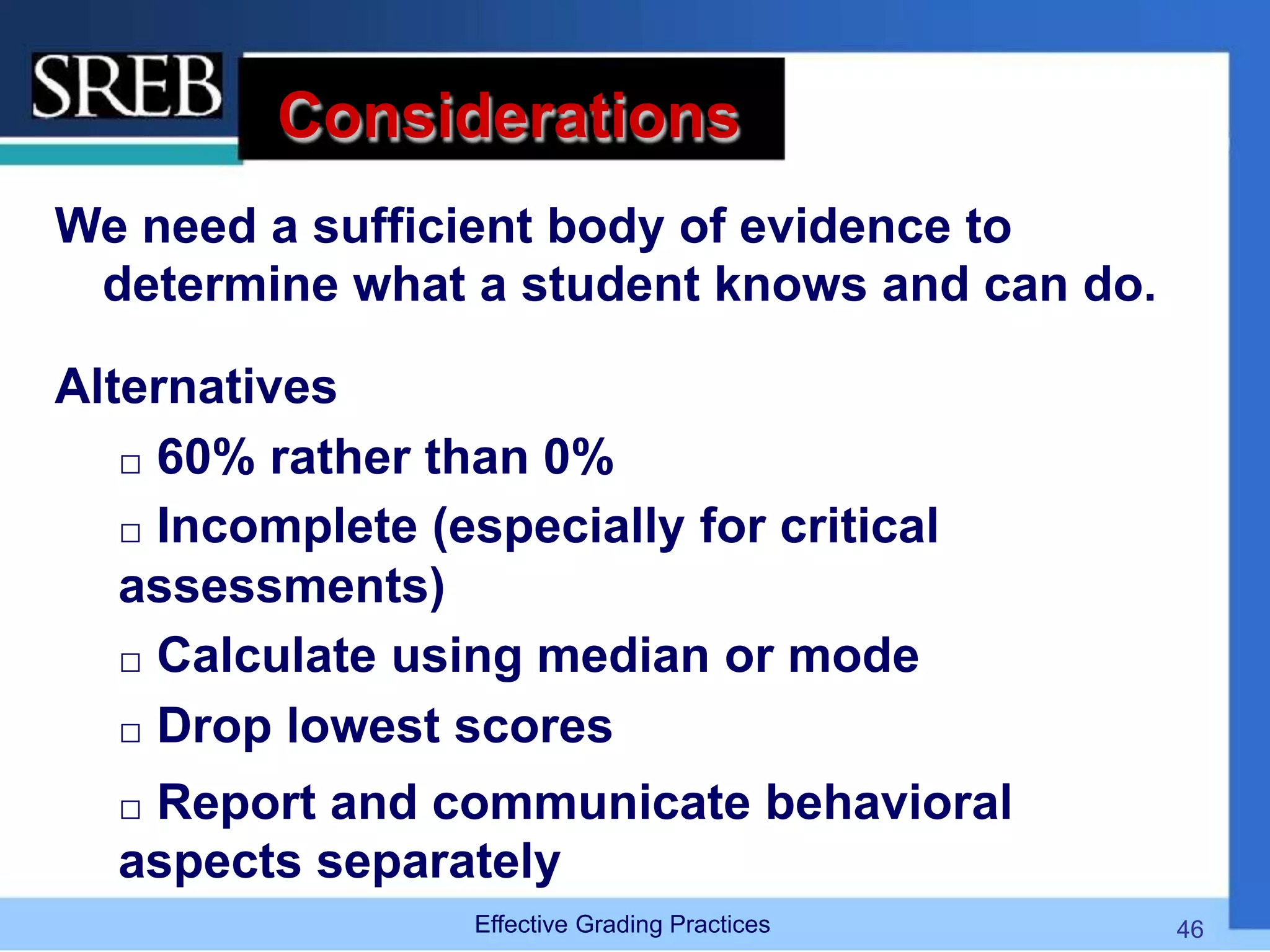 Considerations
We need a sufficient body of evidence to
determine what a student knows and can do.
Alternatives
 60% rather than 0%
 Incomplete (especially for critical
assessments)
 Calculate using median or mode
 Drop lowest scores
 Report and communicate behavioral
aspects separately
Effective Grading Practices 46
 