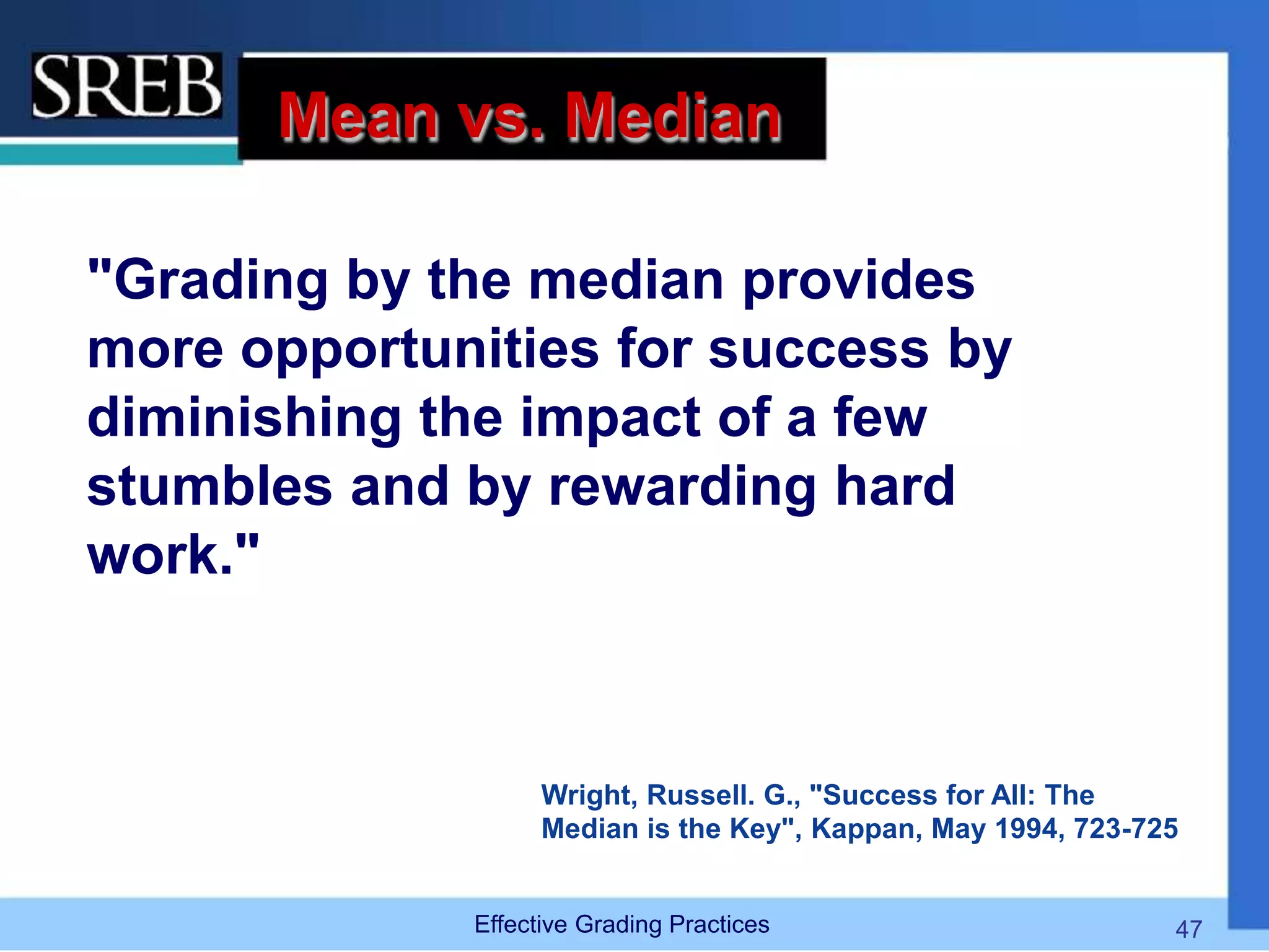 Mean vs. Median
"Grading by the median provides
more opportunities for success by
diminishing the impact of a few
stumbles and by rewarding hard
work."
Wright, Russell. G., "Success for All: The
Median is the Key", Kappan, May 1994, 723-725
Effective Grading Practices 47
 