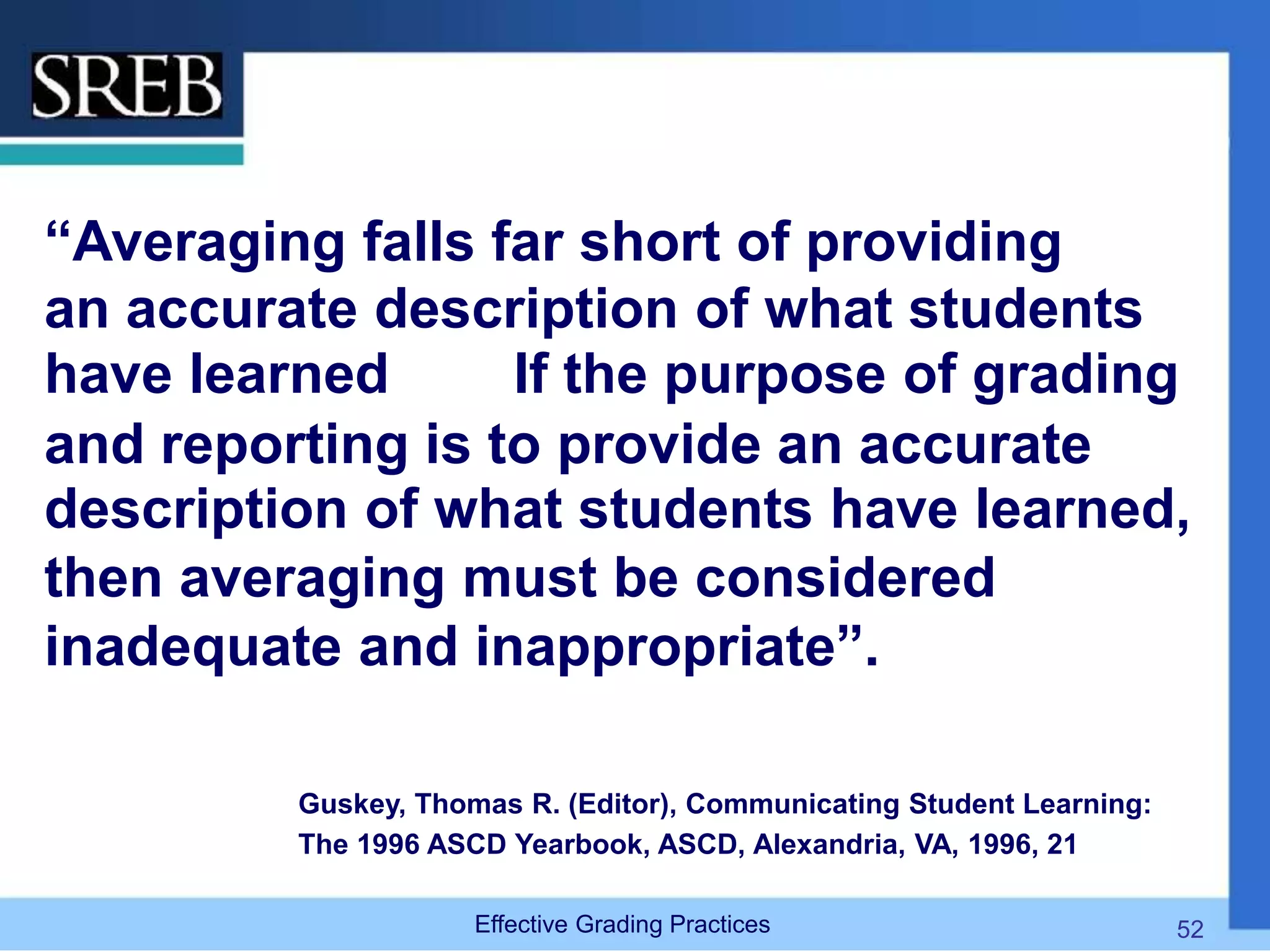 “Averaging falls far short of providing
an accurate description of what students
have learned If the purpose of grading
and reporting is to provide an accurate
description of what students have learned,
then averaging must be considered
inadequate and inappropriate”.
Guskey, Thomas R. (Editor), Communicating Student Learning:
The 1996 ASCD Yearbook, ASCD, Alexandria, VA, 1996, 21
Effective Grading Practices 52
 