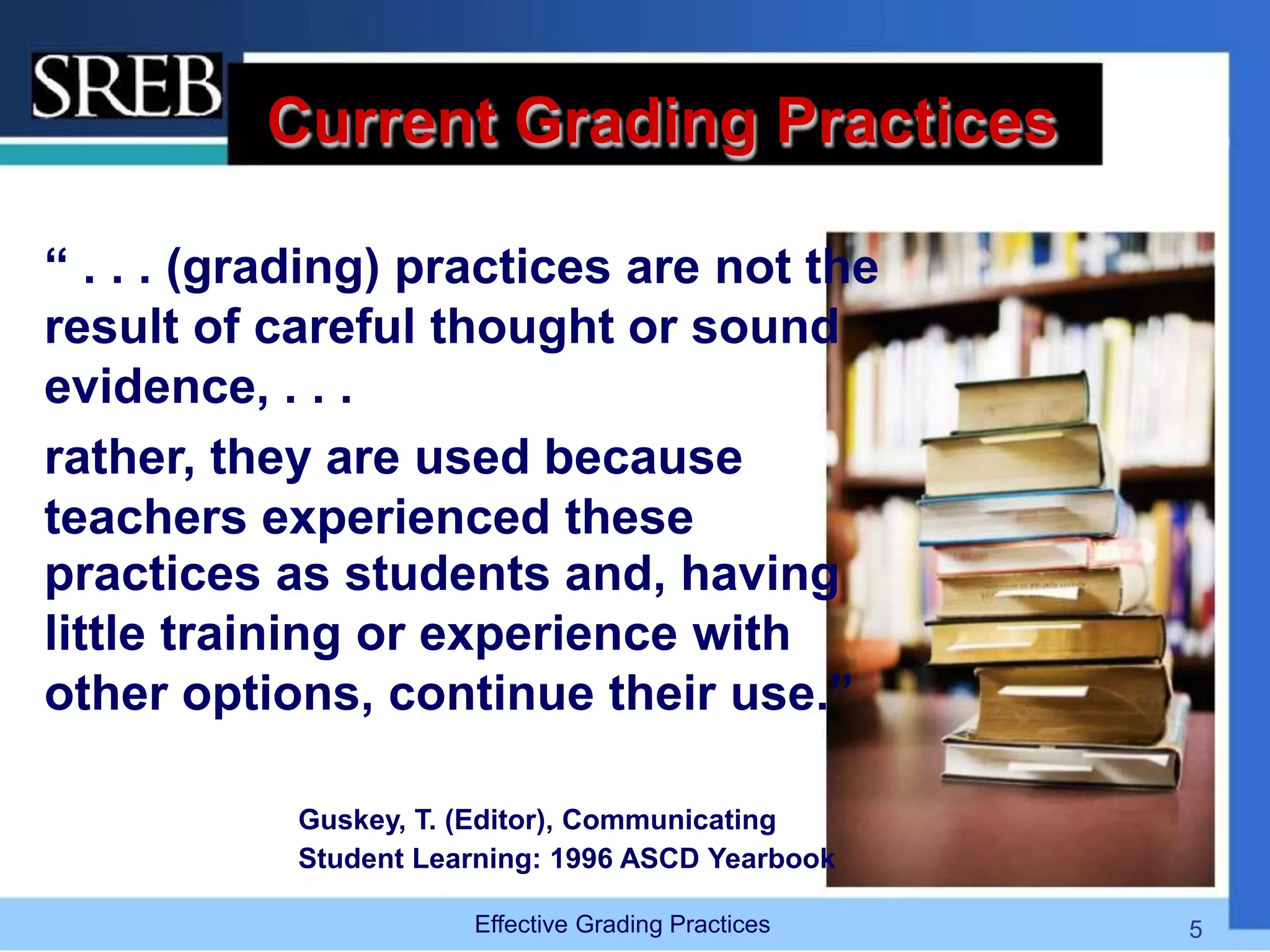 Current Grading Practices
“ . . . (grading) practices are not the
result of careful thought or sound
evidence, . . .
rather, they are used because
teachers experienced these
practices as students and, having
little training or experience with
other options, continue their use.”
Guskey, T. (Editor), Communicating
Student Learning: 1996 ASCD Yearbook
Effective Grading Practices 5
 