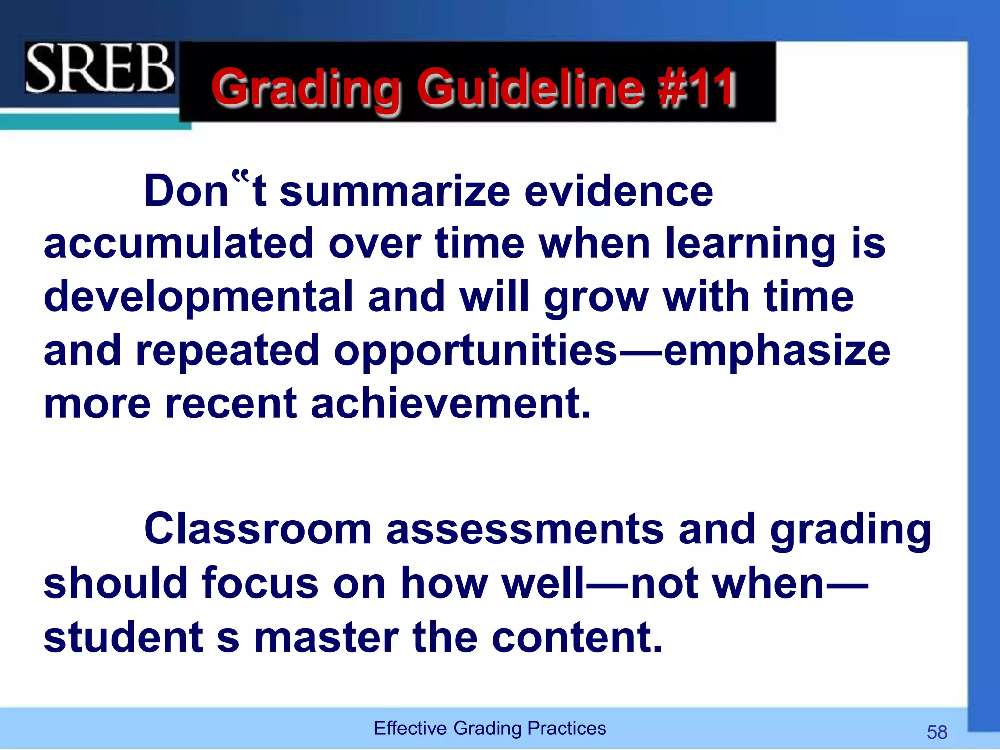 Grading Guideline #11
Don‟t summarize evidence
accumulated over time when learning is
developmental and will grow with time
and repeated opportunities―emphasize
more recent achievement.
Classroom assessments and grading
should focus on how well―not when―
student s master the content.
Effective Grading Practices 58
 