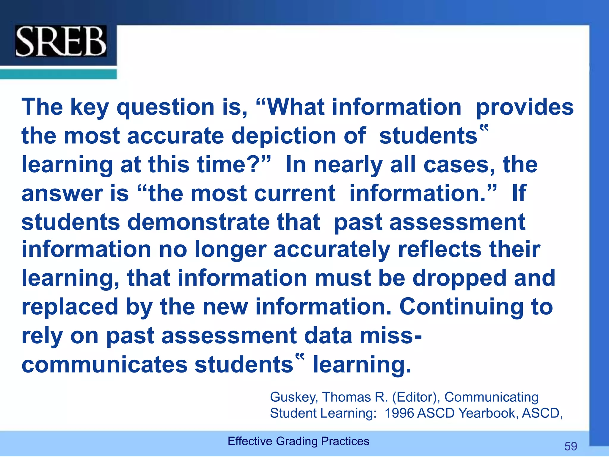 The key question is, “What information provides
the most accurate depiction of students‟
learning at this time?” In nearly all cases, the
answer is “the most current information.” If
students demonstrate that past assessment
information no longer accurately reflects their
learning, that information must be dropped and
replaced by the new information. Continuing to
rely on past assessment data miss-
communicates students‟ learning.
Guskey, Thomas R. (Editor), Communicating
Student Learning: 1996 ASCD Yearbook, ASCD,
Effective Grading Practices 59
 