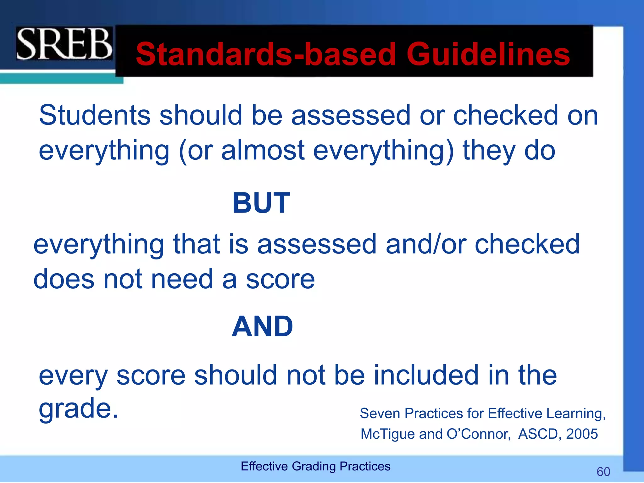 Standards-based Guidelines
Students should be assessed or checked on
everything (or almost everything) they do
BUT
everything that is assessed and/or checked
does not need a score
AND
every score should not be included in the
grade. Seven Practices for Effective Learning,
McTigue and O’Connor, ASCD, 2005
Effective Grading Practices 60
 