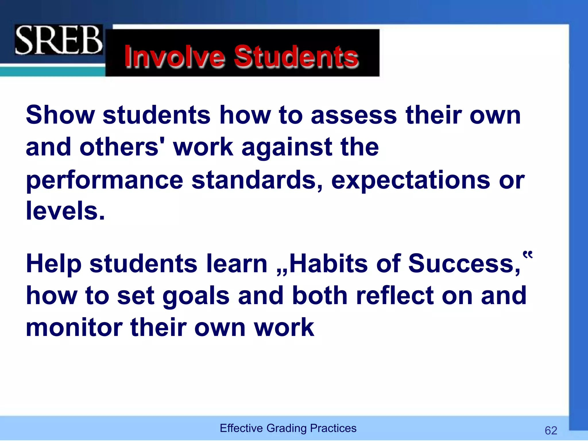 Involve Students
Show students how to assess their own
and others' work against the
performance standards, expectations or
levels.
Help students learn „Habits of Success,‟
how to set goals and both reflect on and
monitor their own work
Effective Grading Practices 62
 