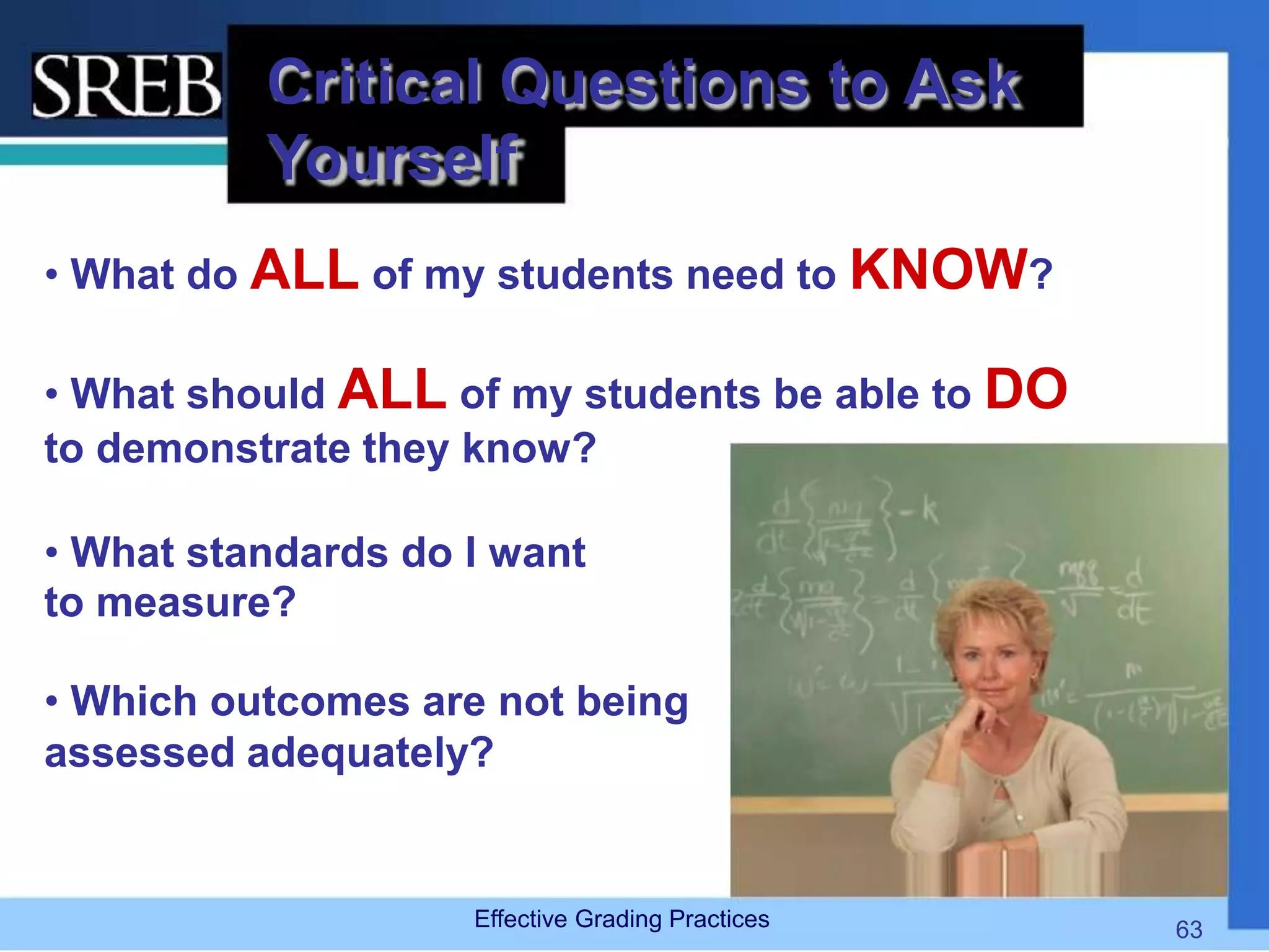Critical Questions to Ask
Yourself
• What do ALL of my students need to KNOW?
• What should ALL of my students be able to DO
to demonstrate they know?
• What standards do I want
to measure?
• Which outcomes are not being
assessed adequately?
Effective Grading Practices 63
 