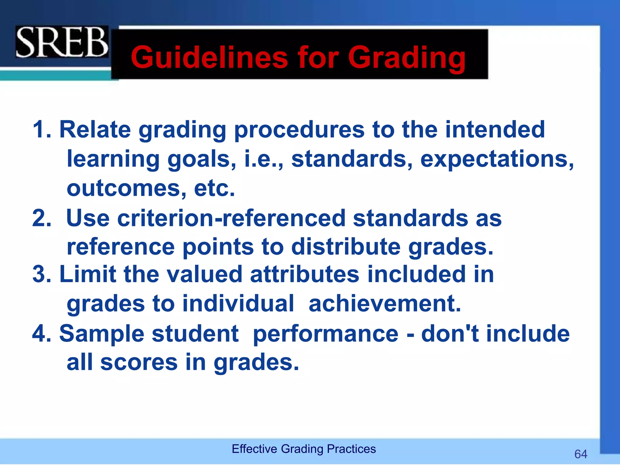 Guidelines for Grading
1. Relate grading procedures to the intended
learning goals, i.e., standards, expectations,
outcomes, etc.
2. Use criterion-referenced standards as
reference points to distribute grades.
3. Limit the valued attributes included in
grades to individual achievement.
4. Sample student performance - don't include
all scores in grades.
Effective Grading Practices 64
 