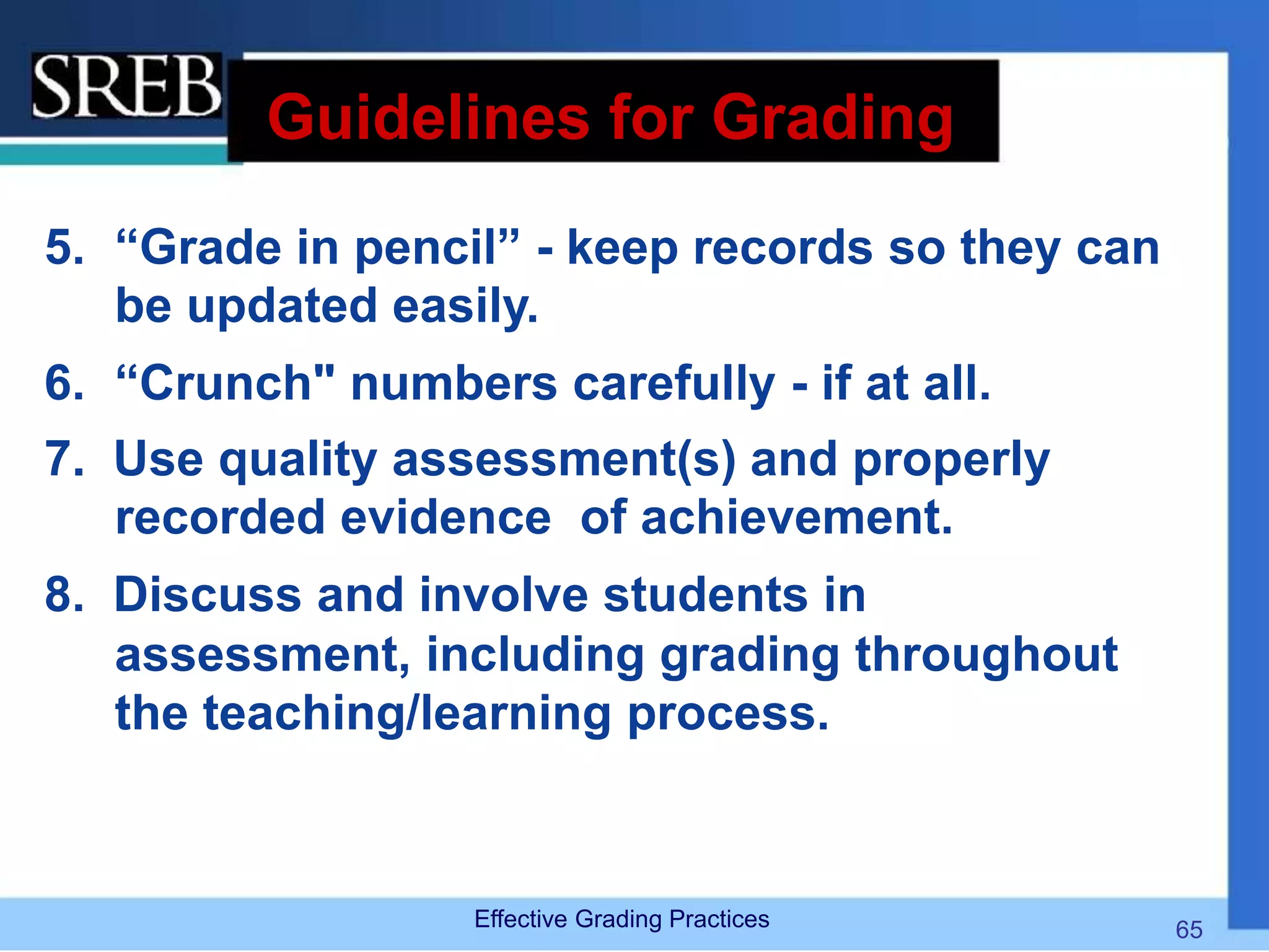 Guidelines for Grading
5. “Grade in pencil” - keep records so they can
be updated easily.
6. “Crunch" numbers carefully - if at all.
7. Use quality assessment(s) and properly
recorded evidence of achievement.
8. Discuss and involve students in
assessment, including grading throughout
the teaching/learning process.
Effective Grading Practices 65
 