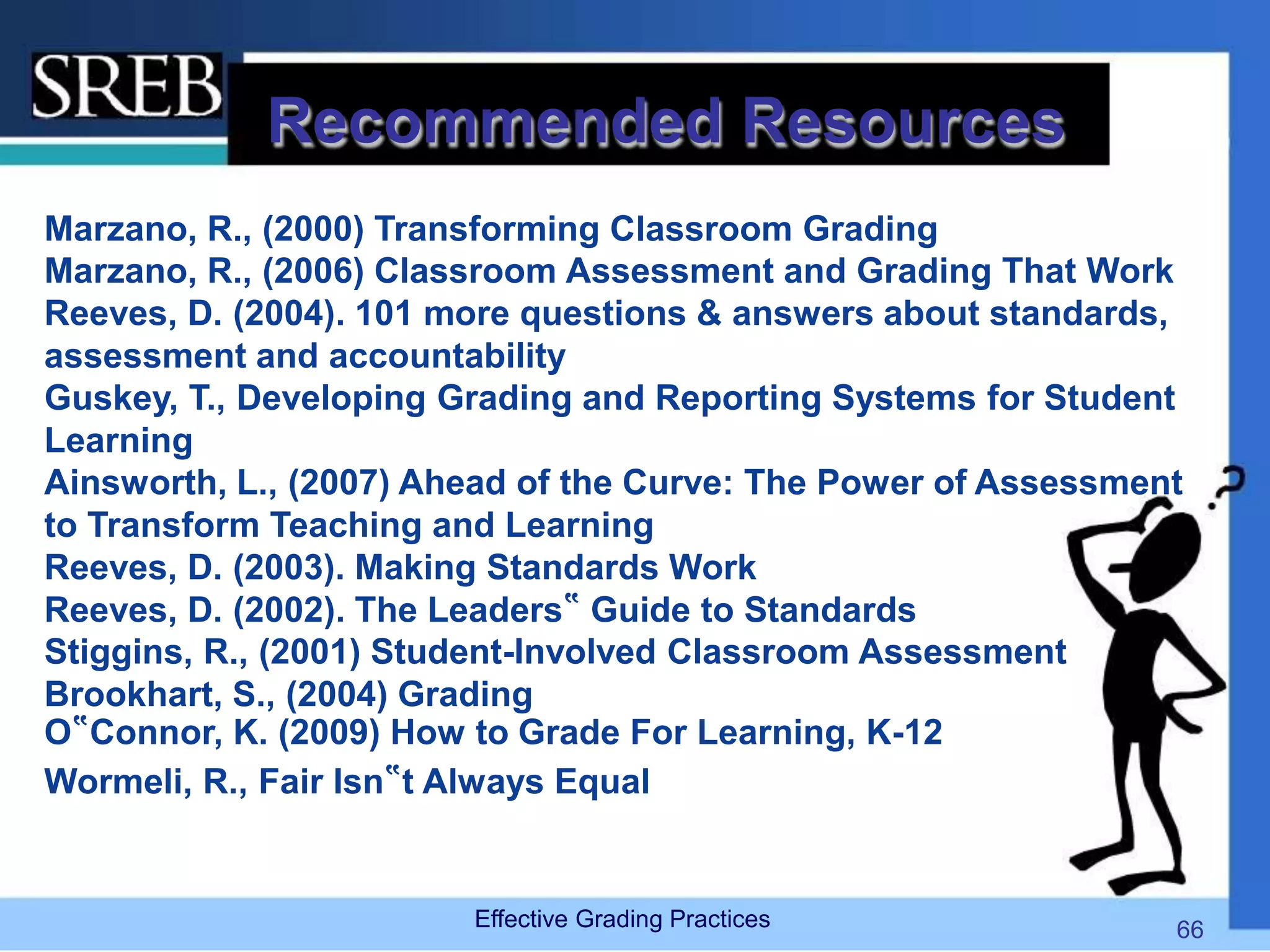 Recommended Resources
Marzano, R., (2000) Transforming Classroom Grading
Marzano, R., (2006) Classroom Assessment and Grading That Work
Reeves, D. (2004). 101 more questions & answers about standards,
assessment and accountability
Guskey, T., Developing Grading and Reporting Systems for Student
Learning
Ainsworth, L., (2007) Ahead of the Curve: The Power of Assessment
to Transform Teaching and Learning
Reeves, D. (2003). Making Standards Work
Reeves, D. (2002). The Leaders‟ Guide to Standards
Stiggins, R., (2001) Student-Involved Classroom Assessment
Brookhart, S., (2004) Grading
O‟Connor, K. (2009) How to Grade For Learning, K-12
Wormeli, R., Fair Isn‟t Always Equal
Effective Grading Practices 66
 