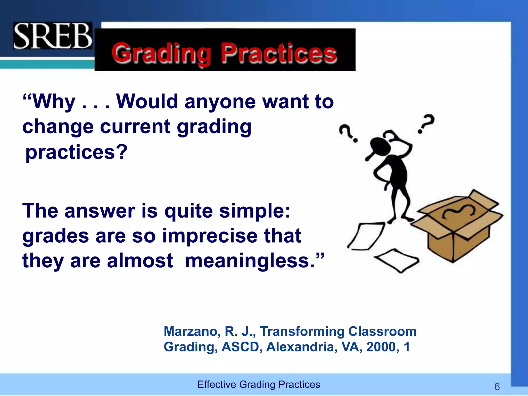 Grading Practices
“Why . . . Would anyone want to
change current grading
practices?
The answer is quite simple:
grades are so imprecise that
they are almost meaningless.”
Marzano, R. J., Transforming Classroom
Grading, ASCD, Alexandria, VA, 2000, 1
Effective Grading Practices 6
 