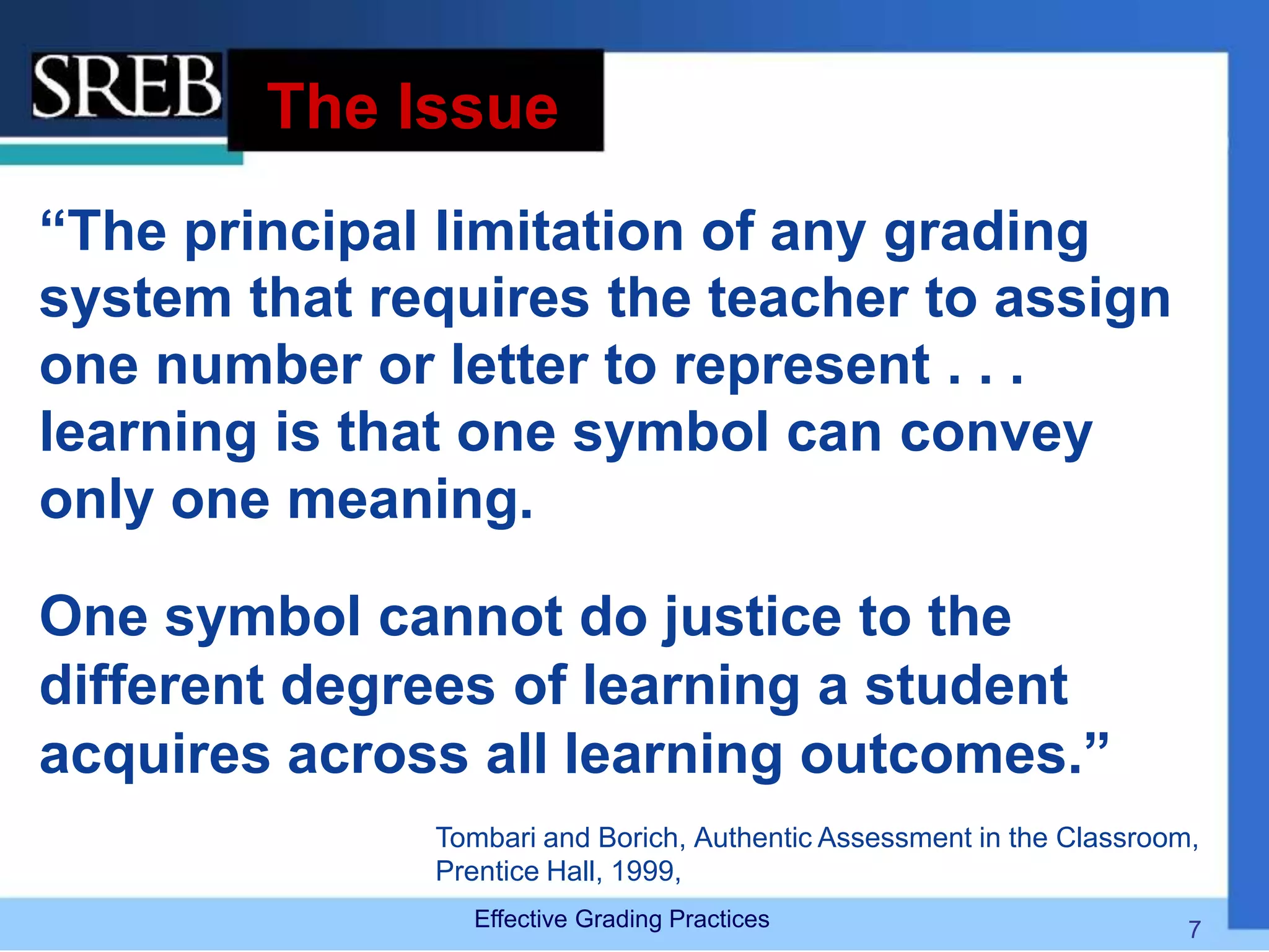 The Issue
“The principal limitation of any grading
system that requires the teacher to assign
one number or letter to represent . . .
learning is that one symbol can convey
only one meaning.
One symbol cannot do justice to the
different degrees of learning a student
acquires across all learning outcomes.”
Tombari and Borich, Authentic Assessment in the Classroom,
Prentice Hall, 1999,
Effective Grading Practices 7
 
