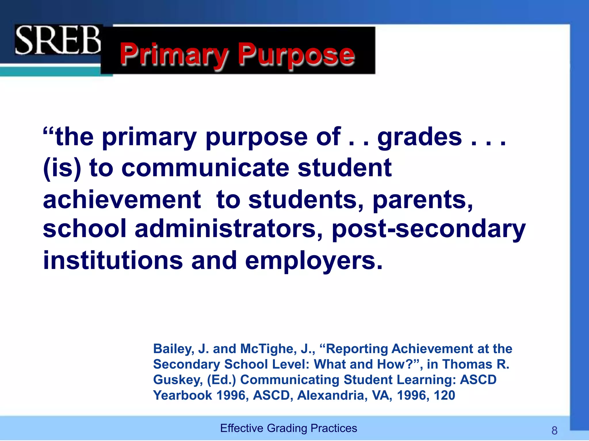 Primary Purpose
“the primary purpose of . . grades . . .
(is) to communicate student
achievement to students, parents,
school administrators, post-secondary
institutions and employers.
Bailey, J. and McTighe, J., “Reporting Achievement at the
Secondary School Level: What and How?”, in Thomas R.
Guskey, (Ed.) Communicating Student Learning: ASCD
Yearbook 1996, ASCD, Alexandria, VA, 1996, 120
Effective Grading Practices 8
 