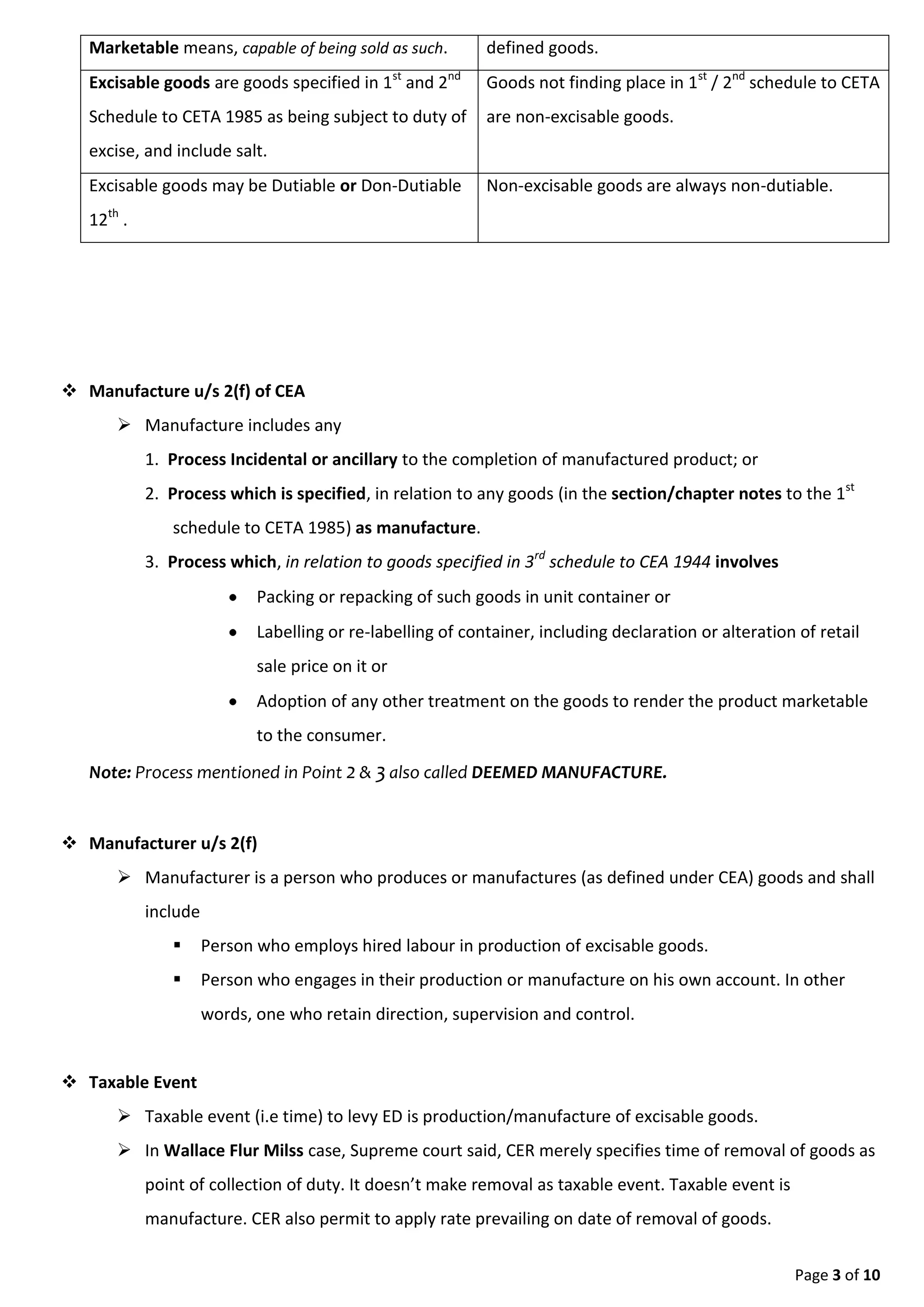 Page 3 of 9
1. Process Incidental or ancillary to the completion of manufactured product; or
2. Process which is specified, in relation to any goods (in the section/chapter notes to the 1st
schedule to CETA 1985) as manufacture.
3. Process which, in relation to goods specified in 3rd schedule to CEA 1944 involves
 Packing or repacking of such goods in unit container or
 Labelling or re-labelling of container, including declaration or alteration of retail
sale price on it or
 Adoption of any other treatment on the goods to render the product marketable
to the consumer.
Note: Process mentioned in Point 2 & 3 also called DEEMED MANUFACTURE.
 Manufacturer u/s 2(f)
 Manufacturer is a person who produces or manufactures (as defined under CEA) goods and shall
include
 Person who employs hired labour in production of excisable goods.
 Person who engages in their production or manufacture on his own account. In other
words, one who retain direction, supervision and control.
 Taxable Event
 Taxable event (i.e time) to levy ED is production/manufacture of excisable goods.
 In Wallace Flur Milss case, Supreme court said, CER merely specifies time of removal of goods as
point of collection of duty. It doesn’t make removal as taxable event. Taxable event is
manufacture. CER also permit to apply rate prevailing on date of removal of goods.
 Assessment of Duty i.e. determination of amount of ED.
Specific Rate / Specific Duty Advalorem Rate / Percentage Based
Duty determined based on length, area, volume,
etc.
Example:
Duty on cement determined based on weight i.e.
tonne.
Duty on cigarette determined based on length.
Duty determined by applying rate of duty to the
value of goods.
Example:
If rate of ED is 12%, Value is 1,00,000.
ED equal to 12,000.
Only few items are assessed under this category. Most of the items assessed under this method.
 