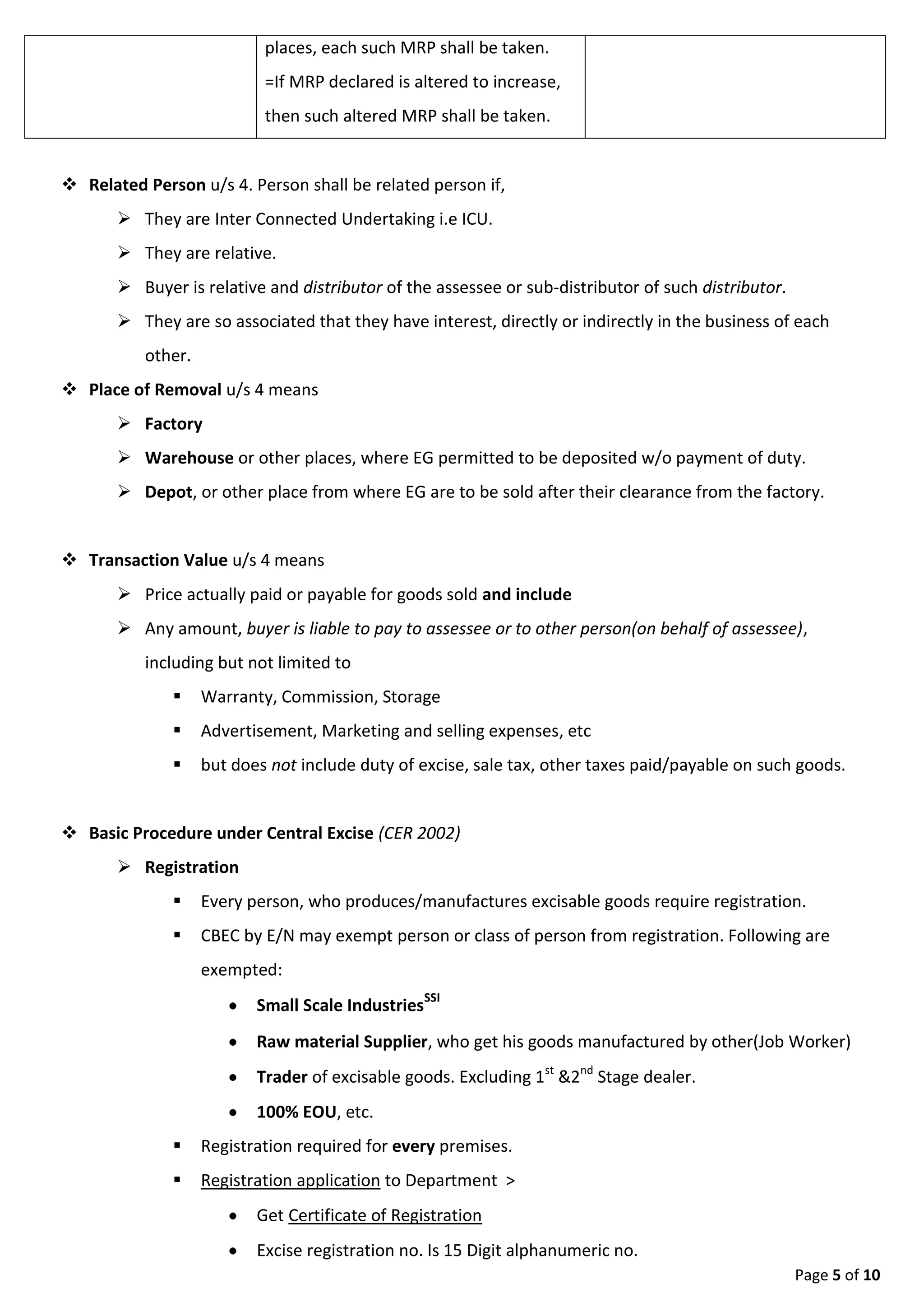 Page 5 of 9
 Place of Removal u/s 4 means
 Factory
 Warehouse or other places, where EG permitted to be deposited w/o payment of duty.
 Depot, or other place from where EG are to be sold after their clearance from the factory.
 Transaction Value u/s 4 means
 Price actually paid or payable for goods sold and include
 Any amount, buyer is liable to pay to assessee or to other person(on behalf of assessee),
including but not limited to
 Warranty, Commission, Storage
 Advertisement, Marketing and selling expenses
 etc
 but does not include duty of excise, sale tax, other taxes paid/payable on such goods.
 Basic Procedure under Central Excise (CER 2002)
 Registration
 Every person, who produces/manufactures excisable goods require registration.
 CBEC by E/N may exempt person or class of person from registration. Following are
exempted:
 Small Scale IndustriesSSI
 Raw material Supplier, who get his goods manufactured by other(Job Worker)
 Trader of excisable goods. Excluding 1st &2nd Stage dealer.
 100% EOU, etc.
 Registration required for every premises.
 Registration application to Department >
 Get Certificate of Registration
 Excise registration no. Is 15 Digit alphanumeric no.
1st 10 Digit PAN + EM/ED/EU + No. Of premises.
Example: ADPOL2345B EM 002
 Daily Stock Account
 Assessee to main records on daily basis, showing ;
 Opening balance, Production, Closing Stock, Removal/sale ;
 regarding Goods produced or manufactured
 Removal(sale/transfer) against Invoice only, showing imp. details like:-
 Sellers Name, Address, Excise No., Invoice No., Sellers sign.
 