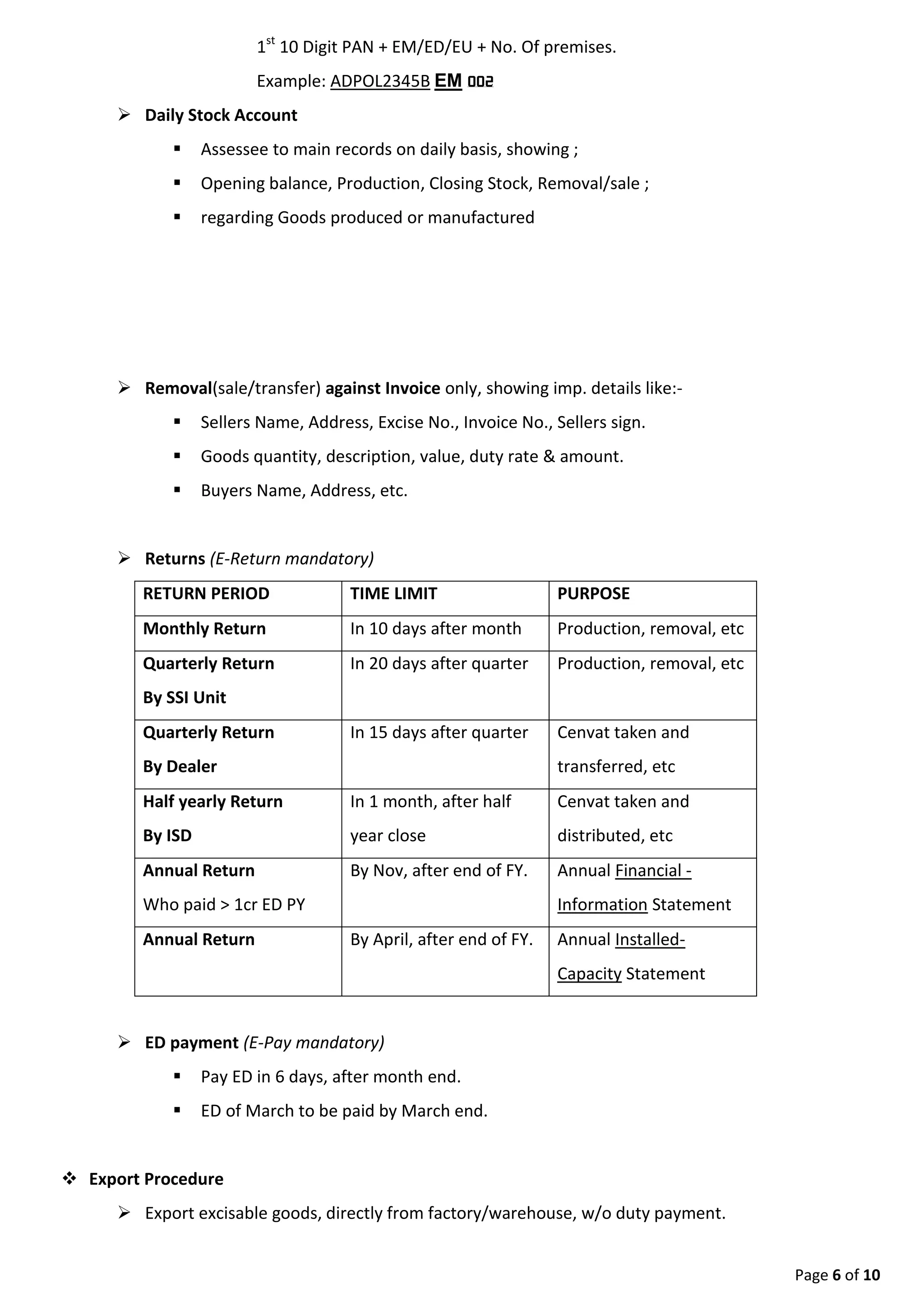 Page 6 of 9
 Goods quantity, description, value, duty rate & amount.
 Buyers Name, Address, etc.
 Returns (E-Return mandatory)
RETURN PERIOD TIME LIMIT PURPOSE
Monthly Return In 10 days after month Production, removal, etc
Quarterly Return
By SSI Unit
In 20 days after quarter Production, removal, etc
Quarterly Return
By Dealer
In 15 days after quarter Cenvat taken and
transferred, etc
Half yearly Return
By ISD
In 1 month, after half
year close
Cenvat taken and
distributed, etc
Annual Return
Who paid > 1cr ED PY
By Nov, after end of FY. Annual Financial -
Information Statement
Annual Return By April, after end of FY. Annual Installed-
Capacity Statement
 ED payment (E-Pay mandatory)
 Pay ED in 6 days, after month end.
 ED of March to be paid by March end.
 Export Procedure
 Export excisable goods, directly from factory/warehouse, w/o duty payment.
 Exporter shall furnish Bound or execute Letter of undertakingLUT. Goods must be exported in 6
months from date of clearance from factory.
 Method to Export w/o duty payment, Sealing at Factory by excise officer OR Self Sealing
SEALING AT FACTORY BY OFFICER SELF SEALING
Execute Bond / Submit LUT to Deptt
Prepare Invoice as per CER
Prepare ARE-1 (4 copies). It contain detail, amount, qty,etc of goods.
Present goods to deptt officer alongwith ARE-1
for inspection
Self seal the package
Call Officer, who after examination, will:-
-Ask to seal the package.
-Endorse each copy of ARE-1, give back 1 & 2
copy to exporter.
Send 3 & 4th Copy to excise deptt.
Export now remove goods from factory Export now remove goods from factory
 